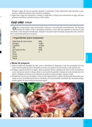 113113
Troque a água, de vez em quando, durante o cozimento. Como exala forte odor durante o cozi-
mento, o ambiente deverá estar com boa ventilação.
3. Jogue fora a água de cozimento e coloque o caldo base e shoyu, leve novamente ao fogo, adicione
pimenta vermelha e cozinhe até que o caldo acabe.
SUKI-YAKI - Sukiyaki
Osabor especial da carne bovina Omi é famoso e reconhecido mundialmente. No Periodo
Genroku, de 1688 a 1704, o clã Hikone inventou o miso-zuke que agradou as pessoas da alta
sociedade, como alimento forti icante. Sukiyaki é um prato típico do Japão, preparado com carne bo-
vina e apreciado pelo povo em geral.
✔Ingredientes (para 4 pessoas):
Fatias ﬁnas de carne bovina 600g
Shungiku 8 talos
Cebolinha 10 talos
Tofu 400g
Kon’nyaku em ﬁos 200g
Ovos 4
Shoyu
Açúcar
Saquê
✔Modo de preparar:
1. Solte as folhas de shungiku do talo, corte a cebolinha em diagonal, o tofu em quadrados de 2cm,
os ios de kon’nyaku ao meio. Disponha a carne e as verduras numa travessa, sem misturá-las.
2. Coloque a panela de ferro no fogo e deixe esquentar. Passe a gordura da carne e frite levemente a
carne com pouco açúcar e shoyu; deixe-a num canto da panela e coloque cerca de metade das ver-
duras e tempere um pouco mais. Quando as verduras soltarem água, coloque o tofu.
3. Desmanche um ovo na sua tigela e sirva-se dos ingredientes cozidos, diretamente da panela, pas-
sando no ovo. À medida que forem se servindo, vá acrescentando o restante das verduras tempe-
rando a gosto. Se secar muito, acrescente saquê.
SHIGA-KEN
 