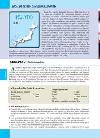 114
KYOTO
京都
SABA-ZUSHI - Sushi de cavalinha
Acidade de Kyoto ica longe do mar, por isso, desde tempos remotos tem costume de usar a
cavala salgada para preparar o sushi. Este é um prato indispensável nas ocasiões de festa. A
cavala é um peixe que perde o frescor muito rápido, tanto que se diz “cavala apodrece viva”, mas se
limpar e salgar assim que for capturada, consegue-se mantê-la fresca, e assim era enviada à cidade
de Kyoto, onde chegava com a carne ainda irme e saborosa. Para que o sushi ique saboroso, é fun-
damental usar arroz de qualidade. Em caso de uso de arroz Uruchi japonês, icará melhor se mistu-
rar 5% de arroz para mochi. Cozinha-se o arroz com o caldo forte feito com katsuobushi e konbu.
✔Ingredientes (para 4 pessoas):
Cavala de cerca de 30cm 1
Arroz 3 copos
Caldo base 3 copos
Sal e vinagre.
✔Modo de preparar:
1. Forme 2 ilés com a cavala, passe bastante sal nos dois lados e deixe por 3 horas. Lave e enxugue
a umidade. Retire os ossos e coloque num recipiente com a parte da pele para baixo. Regue com
vinagre e deixe por mais 3 horas. Se trocar 2 a 3 vezes o vinagre, o odor típico de peixe desapare-
cerá.
2. Lave o arroz e deixe imerso no caldo base por 1 hora e cozinhe neste caldo. Aqueça levemente os
ingredientes do tempero para sushi para derreter o açúcar, esfrie e misture no arroz quente.
3. Retire a pele do ilé e corte uma fatia da carne dorsal para colocar sobre a carne da parte de cauda, que é
mais ina,paradeixaro iléemformatoretangulardemesmaespessura.
4. Umedeça um pano de prato com vinagre, esprema bem e coloque sobre o makisu; sobre o pano
LOCALDEORIGEMDACULTURAJAPONESA
Kyoto foi a capital do Japão, durante 1.200 dias, desde a
Era Heian até a Era Meiji. É a cidade onde o antigo e o atual,
a natureza e a cultura coexistem em harmonia. Diz-se que
o coração do povo de Kyoto é fechado, devido a localizar-se
numa depressão cercada por montanhas e cauteloso pela
vivência de inúmeros distúrbios de guerra. Eles não são
claros na fala e tratam as pessoas polidamente, di icultan-
do saber a sua verdadeira intenção ou sentimento. Apesar
disso, têm orgulho da história acumulada e transbordam a
liberdade acadêmica, como capital da arte e da ciência. Isso
tem relação também com o lado inovador, introduzindo o
novo com ousadia, apesar de serem conservadores mode-
rados. A vida cultural de Kyoto também é extremamente
diversi icada, mas na alimentação, sendo região monta-
nhosa, não possui riqueza em se tratando de produtos do
mar. Porem, possui uma culinária que dá vida aos muitos
sabores obtidos do peixe seco, ao sal etc. As hortaliças são
abundantes e saborosas e há os famosos suguki, cogumelo matsutake, broto de bambu etc. A culiná-
ria vegetariana dos templos budistas, a cozinha tradicional e etc. também se desenvolveram, a ponto
de serem considerados alguns dos prazeres de se fazer turismo em Kyoto.
Tempero para sushi:
Vinagre ½ copo
Açúcar ⅓ copo
Sal ¼ colher de sopa
Konbu 60cm
Sal, vinagre, casca de bambu ou ﬁlme
KYOTO-FU
 