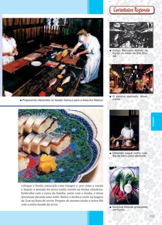 115115
coloque o konbu amaciado com vinagre e, por cima a cavala
e depois a metade do arroz sushi; enrole na forma cilíndrica.
Embrulhe com a casca de bambu, junto com o konbu, e deixe
descansar durante uma noite. Retire o konbu e corte na largura
de 2cm na hora de servir. Prepare do mesmo modo o outro ilé
com a outra meade do arroz.
■ Antigo Mercado Nishiki de
Kyoto no início da Era Sho-
wa
■ O mesmo mercado, atual-
mente
■ Verduras frescas produzidas
em Kyoto
■ Preparando oferendas no templo Kamo-ji para a festa Aoi Matsuri
■ Deitando saquê numa vasi-
lha de barro para oferenda
KYOTO-FU
 