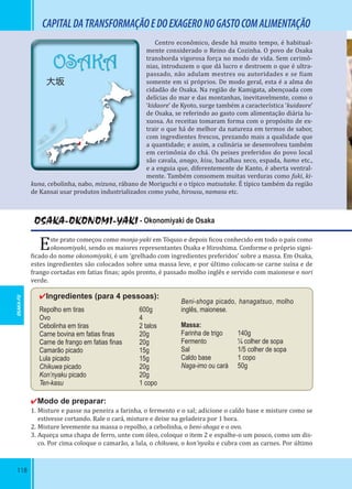 118
OSAKA
大坂
CAPITALDATRANSFORMAÇÃOEDOEXAGERONOGASTOCOMALIMENTAÇÃO
Centro econômico, desde há muito tempo, é habitual-
mente considerado o Reino da Cozinha. O povo de Osaka
transborda vigorosa força no modo de vida. Sem cerimô-
nias, introduzem o que dá lucro e destroem o que é ultra-
passado, não adulam mestres ou autoridades e se iam
somente em si próprios. De modo geral, esta é a alma do
cidadão de Osaka. Na região de Kamigata, abençoada com
delícias do mar e das montanhas, inevitavelmente, como o
‘kidaore’ de Kyoto, surge também a característica ‘kuidaore’
de Osaka, se referindo ao gasto com alimentação diária lu-
xuosa. As receitas tomaram forma com o propósito de ex-
trair o que há de melhor da natureza em termos de sabor,
com ingredientes frescos, prezando mais a qualidade que
a quantidade; e assim, a culinária se desenvolveu também
em cerimônia do chá. Os peixes preferidos do povo local
são cavala, anago, kisu, bacalhau seco, espada, hamo etc.,
e a enguia que, diferentemente de Kanto, é aberta ventral-
mente. Também consomem muitas verduras como fuki, ki-
kuna, cebolinha, nabo, mizuna, rábano de Moriguchi e o típico matsutake. É típico também da região
de Kansai usar produtos industrializados como yuba, hirousu, namasu etc.
OSAKA-OKONOMI-YAKI - Okonomiyaki de Osaka
Este prato começou como monja-yaki em Tóquio e depois icou conhecido em todo o país como
okonomiyaki, sendo os maiores representantes Osaka e Hiroshima. Conforme o próprio signi-
icado do nome okonomiyaki, é um ‘grelhado com ingredientes preferidos’ sobre a massa. Em Osaka,
estes ingredientes são colocados sobre uma massa leve, e por último colocam-se carne suína e de
frango cortadas em fatias inas; após pronto, é passado molho inglês e servido com maionese e nori
verde.
✔Ingredientes (para 4 pessoas):
Repolho em tiras 600g
Ovo 4
Cebolinha em tiras 2 talos
Carne bovina em fatias ﬁnas 20g
Carne de frango em fatias ﬁnas 20g
Camarão picado 15g
Lula picado 15g
Chikuwa picado 20g
Kon’nyaku picado 20g
Ten-kasu 1 copo
Beni-shoga picado, hanagatsuo, molho
inglês, maionese.
Massa:
Farinha de trigo 140g
Fermento ¼ colher de sopa
Sal 1/5 colher de sopa
Caldo base 1 copo
Naga-imo ou cará 50g
✔Modo de preparar:
1. Misture e passe na peneira a farinha, o fermento e o sal; adicione o caldo base e misture como se
estivesse cortando. Rale o cará, misture e deixe na geladeira por 1 hora.
2. Misture levemente na massa o repolho, a cebolinha, o beni-shoga e o ovo.
3. Aqueça uma chapa de ferro, unte com óleo, coloque o item 2 e espalhe-o um pouco, como um dis-
co. Por cima coloque o camarão, a lula, o chikuwa, o kon’nyaku e cubra com as carnes. Por último
OSAKA-FU
 