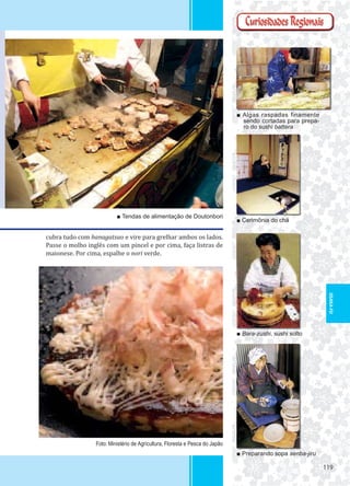 119119
■ Algas raspadas finamente
sendo cortadas para prepa-
ro do sushi battera
■ Cerimônia do chá
■ Bara-zushi, sushi solto
■ Preparando sopa senba-jiru
■ Tendas de alimentação de Doutonbori
Foto: Ministério de Agricultura, Floresta e Pesca do Japão
cubra tudo com hanagatsuo e vire para grelhar ambos os lados.
Passe o molho inglês com um pincel e por cima, faça listras de
maionese. Por cima, espalhe o nori verde.
OSAKA-FU
 