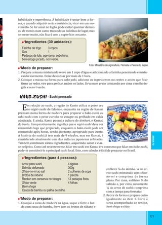 121121
Foto: Ministério de Agricultura, Floresta e Pesca do Japão
HAKO-ZUSHI - Sushi prensado
Em relação ao sushi, a região de Kanto utiliza o peixe cru
no nigiri-zushi de Edomae, enquanto na região de Kansai
prensam numa forma de madeira para preparar o hako-zushi ou
oshi-zushi com o peixe curtido no vinagre ou grelhado em calda
adocicada. E ainda, Kanto possui a cultura do donburi, e Kansai,
do bento. Comparativamente, signi ica que o nigiri-zushi deve ser
consumido logo que preparado, enquanto o hako-zushi pode ser
consumido após horas, sendo, portanto, apropriado para bento.
A história do sushi já tem mais de 9 séculos, mas em Kansai, é
considerado atualmente uma das culturas japonesas re inadas.
Também combinam vários ingredientes, adquirindo sabor e clas-
se próprios. Como até recentemente, falar em sushi em Kansai era o mesmo que falar em hako-zushi,
pode-se considerá-lo o principal sushi local. Este, com salmão, é fácil de preparar no Brasil.
✔Ingredientes (para 4 pessoas):
Arroz para sushi 4 tigelas
Salmão defumado 300g
Shiso-no-mi ao sal 2 colheres de sopa
Brotos de rábano 1 pacote
Renkon em conserva no vinagre 12 pedaços ﬁnos
Shiso verde 4 folhas
Beni-shoga
Casca de bambu ou palha de milho
habilidade e experiência. A habilidade é untar bem a for-
ma, e quando adquirir certa consistência, virar em um mo-
vimento. Se for assar no fogão, pode evitar queimar demais
ou de menos num canto trocando as bolinhas de lugar, mas
se mexer muito, não icará com a super ície crocante.
✔Ingredientes (30 unidades):
Farinha de trigo 3 copos
Ovo 1
Pedaços de lula, age-tama, cebolinha,
beni-shoga picado, nori verde.
✔Modo de preparar:
1. Prepare a massa misturando o ovo em 1 copo d’água e adicionando a farinha peneirando e mistu-
rando levemente. Deixe descansar por mais de 1 hora.
2. Coloque a massa na forma para tako-yaki, adicione os ingredientes no centro e assim que icar
irme ao redor, vire para grelhar ambos os lados. Sirva num prato colocando por cima o molho in-
glês e o nori verde.
✔Modo de preparar:
1. Coloque a caixa de madeira na água, seque e forre o fun-
do com casca de bambu, forre com os brotos de rábano e
en ileire ¼ do salmão, ¼ do ar-
roz sushi misturado com shiso-
no-mi e comprima de forma
plana. Por cima, en ileire ¼ do
salmão e, por cima, novamente
¼ do arroz de sushi; comprima
com a tampa para formatar.
2. Retire da forma e prepare outro
igualmente ao item 1. Corte e
sirva acompanhado de renkon,
beni-shoga e shiso.
OSAKA-FU
 