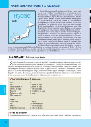 122
AKASHI-YAKI - Bolinho de polvo Akashi
Surgiu do modo de consumir o polvo de Akashi. É chamado de akashi-yaki, mas, pelo povo lo-
cal, é familiarmente chamado de tako-yaki ou tamago-yaki. Este último se deve ao fato de usar
bastante ovo e pouca farinha, icando macio e derretendo dentro na boca. O encontro com o con-
sistente polvo escondido propícia incrível sabor. Há peculiaridade também na maneira de comer:
passa-se no molho à base de peixe em pó, sem usar o molho inglês. O tempero suave realça o sabor
do polvo e o aroma da massa. A massa é diferente dependendo do local; utilizava-se como matéria
prima somente o amido da farinha, mas, na falta deste, usa-se a maisena.
✔Ingredientes (para 4 pessoas):
Ovo 8
Sal ¼ colher de sopa
Peixe seco em pó ½ colher de sopa
Farinha de trigo 1 colher de sopa
Maisena 2 ½ colheres de sopa
Pedaços de polvo a gosto
Óleo para untar
Caldo:
Caldo base 2 copos
Sal ¹⁄₅ colher de sopa
Shoyu 1 colher de sopa
Cebolinha ﬁna picada 2 colheres de sopa
✔Modo de preparar:
1. Dissolva os ovos e misture 2 copos de água, sal e peixe seco em pó. Misture a farinha e a maisena,
PROVÍNCIADAPRODUTIVIDADEEDADIVERSIDADE
Geogra icamente, desde antigamente Hyogo é uma área
chave para o tráfego entre Kyoto e as províncias a oeste.
Atualmente, é a força propulsora no âmbito da economia
da região de Kinki, depois de Osaka. Situada entre o Mar do
Japão e o Mar interno de Seto, as montanhas de Chugoku
se cruzam de leste a oeste, e o clima e as características
de cada região diferem extraordinariamente. Diz-se que
é um Japão em miniatura, o que favoreceu o surgimento
de diversos produtos e o desenvolvimento de uma vida
de conforto. Como exemplo, temos Tajima ao norte, sob
neve, enquanto em Awaji, ao sul as condições são de tem-
po claro e ameno com campos loridos de nabo forrageiro.
Antigamente, a província era famosa pelo sal, algodão e
arroz, chamados de ‘os três produtos brancos de Harima’
que atualmente já se encontram ultrapassados. Hoje, são
conhecidos em todo o país outros produtos, como: soumen,
shoyu suave, carne bovina Tajima, saquê de Nada etc. Em
relação às características do povo, as pessoas de Tajima,
devido ao clima e natureza severos, são simples e tenazes,
sendo comparadas ao gado Tajima; de Harima, se mostram alegres e inovadoras; de Tanba e Settsu,
próximos a Kyoto e Osaka, sao abertas e sociáveis. Awaji é um paraíso, mas, por ser montanhoso e
sem espaço, seus moradores são muito dependentes, apesar de liberais.
HYOGO-KEN
HYOGO
兵庫
 