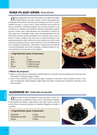 124
INAKA-FU KURI-GOHAN - Arroz com kuri
Oprato preparado com o kuri de Tanba é um sabor da região
de Kinki famoso em todo o Japão, o kuri é tão grande que
é chamado de receita de um kuri para uma pessoa. Este é o prato
símbolo do país, e, como o kuri é muito utilizado nas receitas de
doces e biscoitos, é bastante popular. Diz-se que compensa o rim
e melhora os sentidos; que fortalece intestino, estômago, quadril,
pernas e ossos; mas, especialmente, que neutraliza o veneno do
chá e, por isso, é bastante usado como acompanhamento de chá.
Há muitas receitas de alta qualidade e de variadas cores, como o
kinton e outros cozidos, mas este arroz à moda interiorana é um
prato que possui o sabor rústico do arroz cozido com o kuri, ainda
envolto na película. Possui, além da doçura e da consistência do
kuri, o paladar da película e, sobretudo, o aroma que faz lembrar
o outono fruti icado. Para tirar o amargo, é melhor utilizar as cin-
zas de palha de arroz do que as de madeira.
✔Ingredientes (para 4 pessoas):
Kuri 12
Arroz 3 copos
Shoyu 2 colheres de sopa
Sal ⅓ colher de sopa
Saquê 1 colher de sopa
✔Modo de preparar:
1. Retire a casca externa, mantendo a película interna e cozinhe com um punhado de cinzas por 20 a
30 minutos. Coloque na água e limpe.
2. Lave o arroz, adicione 1/10 a mais de água e tempere; acrescente o kuri cortado ao meio e cozi-
nhe normalmente. Após desligar o fogo, deixe sem abrir a tampa por 15 minutos, misture e sirva
numa vasilha.
KUROMAME-NI - Cozido doce de soja preta
Okuromame é uma variedade de soja, portanto, o valor nu-
tricional é semelhante. Como o kuri, o kuromame também
é um produto de Tanba; sendo famoso em todo o país e servido
no Ano Novo. Simboliza pedido de trabalho diligente, durante o
ano todo.
✔Ingredientes (para 4 pessoas):
Soja preta 2 copos
Bicarbonato de sódio ½ colher de sopa
Açúcar 2 copos
HYOGO-KEN
 