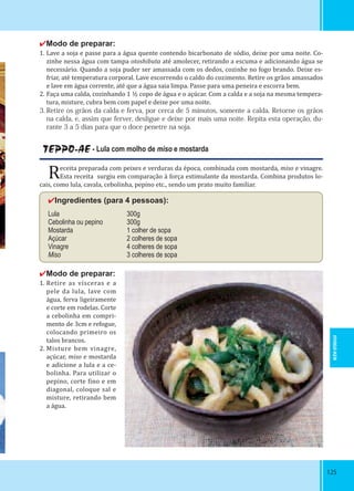 125125
✔Modo de preparar:
1. Lave a soja e passe para a água quente contendo bicarbonato de sódio, deixe por uma noite. Co-
zinhe nessa água com tampa otoshibuta até amolecer, retirando a escuma e adicionando água se
necessário. Quando a soja puder ser amassada com os dedos, cozinhe no fogo brando. Deixe es-
friar, até temperatura corporal. Lave escorrendo o caldo do cozimento. Retire os grãos amassados
e lave em água corrente, até que a água saia limpa. Passe para uma peneira e escorra bem.
2. Faça uma calda, cozinhando 1 ½ copo de água e o açúcar. Com a calda e a soja na mesma tempera-
tura, misture, cubra bem com papel e deixe por uma noite.
3. Retire os grãos da calda e ferva, por cerca de 5 minutos, somente a calda. Retorne os grãos
na calda, e, assim que ferver, desligue e deixe por mais uma noite. Repita esta operação, du-
rante 3 a 5 dias para que o doce penetre na soja.
TEPPO-AE - Lula com molho de miso e mostarda
Receita preparada com peixes e verduras da época, combinada com mostarda, miso e vinagre.
Esta receita surgiu em comparação à força estimulante da mostarda. Combina produtos lo-
cais, como lula, cavala, cebolinha, pepino etc., sendo um prato muito familiar.
✔Ingredientes (para 4 pessoas):
Lula 300g
Cebolinha ou pepino 300g
Mostarda 1 colher de sopa
Açúcar 2 colheres de sopa
Vinagre 4 colheres de sopa
Miso 3 colheres de sopa
✔Modo de preparar:
1. Retire as vísceras e a
pele da lula, lave com
água, ferva ligeiramente
e corte em rodelas. Corte
a cebolinha em compri-
mento de 3cm e refogue,
colocando primeiro os
talos brancos.
2. Misture bem vinagre,
açúcar, miso e mostarda
e adicione a lula e a ce-
bolinha. Para utilizar o
pepino, corte ino e em
diagonal, coloque sal e
misture, retirando bem
a água.
HYOGO-KEN
 
