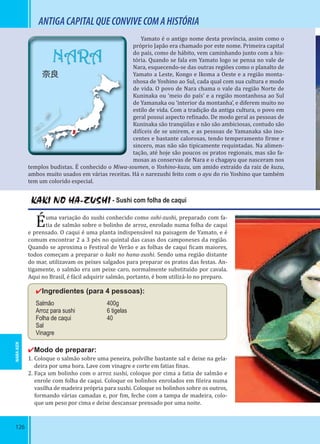 126
ANTIGACAPITALQUECONVIVECOMAHISTÓRIA
KAKI NO HA-ZUSHI - Sushi com folha de caqui
Éuma variação do sushi conhecido como oshi-zushi, preparado com fa-
tia de salmão sobre o bolinho de arroz, enrolado numa folha de caqui
e prensado. O caqui é uma planta indispensável na paisagem de Yamato, e é
comum encontrar 2 a 3 pés no quintal das casas dos camponeses da região.
Quando se aproxima o Festival de Verão e as folhas de caqui icam maiores,
todos começam a preparar o kaki no hana-zushi. Sendo uma região distante
do mar, utilizavam os peixes salgados para preparar os pratos das festas. An-
tigamente, o salmão era um peixe caro, normalmente substituído por cavala.
Aqui no Brasil, é fácil adquirir salmão, portanto, é bom utilizá-lo no preparo.
✔Ingredientes (para 4 pessoas):
Salmão 400g
Arroz para sushi 6 tigelas
Folha de caqui 40
Sal
Vinagre
✔Modo de preparar:
1. Coloque o salmão sobre uma peneira, polvilhe bastante sal e deixe na gela-
deira por uma hora. Lave com vinagre e corte em fatias inas.
2. Faça um bolinho com o arroz sushi, coloque por cima a fatia de salmão e
enrole com folha de caqui. Coloque os bolinhos enrolados em ileira numa
vasilha de madeira própria para sushi. Coloque os bolinhos sobre os outros,
formando várias camadas e, por im, feche com a tampa de madeira, colo-
que um peso por cima e deixe descansar prensado por uma noite.
Yamato é o antigo nome desta província, assim como o
próprio Japão era chamado por este nome. Primeira capital
do país, como de hábito, vem caminhando junto com a his-
tória. Quando se fala em Yamato logo se pensa no vale de
Nara, esquecendo-se das outras regiões como o planalto de
Yamato a Leste, Kongo e Ikoma a Oeste e a região monta-
nhosa de Yoshino ao Sul, cada qual com sua cultura e modo
de vida. O povo de Nara chama o vale da região Norte de
Kuninaka ou ‘meio do país’ e a região montanhosa ao Sul
de Yamanaka ou ‘interior da montanha’, e diferem muito no
estilo de vida. Com a tradição da antiga cultura, o povo em
geral possui aspecto re inado. De modo geral as pessoas de
Kuninaka são tranqüilas e não são ambiciosas, contudo são
di íceis de se unirem, e as pessoas de Yamanaka são ino-
centes e bastante calorosas, tendo temperamento irme e
sincero, mas não são tipicamente requintadas. Na alimen-
tação, até hoje são poucos os pratos regionais, mas são fa-
mosas as conservas de Nara e o chagayu que nasceram nos
templos budistas. É conhecido o Miwa-soumen, o Yoshino-kuzu, um amido extraído da raiz de kuzu,
ambos muito usados em várias receitas. Há o narezushi feito com o ayu do rio Yoshino que também
tem um colorido especial.
NARA-KEN
NARA
奈良
 