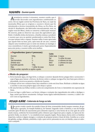 128
NYUMEN - Soumen quente
Apronúncia correta é nizoumen, soumen cozido, que é
servido decorado com ingredientes combinando as
cores. Foi na região central da Província de Nara, no sopé da
montanha Miwa que se originou o soumen e dizem que foi
introduzida a técnica transmitida da China, na Era Nara, no
século 8. Atualmente, são fabricados mecanicamente, mas, na
região rural de Miwa, ainda se conserva a fabricação manual.
No inverno, pode-se observar nas casas dos agricultores que,
indo o trabalho árduo da lavoura, a família começa a produzir
o soumen que seca no quintal, pendurando-o como ios bran-
cos que tomam todo o espaço. Soumen velho é mais apreciado
que aquele feito na hora, pois, após mais de um ano, a massa
adquire uma resistência que se sente nos dentes ao mastigar, e
essa consistência é muito apreciada pelo povo. Especialmente
para este prato, o soumen velho seria melhor.
✔Ingredientes (para 4 pessoas):
Soumen 500g
Ovo 4
Yaki-kamaboko ½
Shiitake seco 4
Espinafre japonês 100g
Óleo 1 colher de sopa
Folhas verdes: espinafre ou agrião a gosto.
✔Modo de preparar:
1. Ferva bastante água, em fogo forte, e coloque o soumen. Quando ferver, pingue óleo e acrescente 1
copo d’água para baixar a fervura. Ao ferver, retire e coloque na água fria; lave bem para retirar a
oleosidade, escorra na peneira e divida em 4 partes.
2. Coloque sal no ovo e misture bem, faça omeletes e corte em tiras inas. Reidrate o shiitake na água
e cozinhe-o com essa própria água com shoyu e açúcar.
3. Dê uma fervida nas folhas verdes e corte em comprimento de 3cm e o kamaboko em espessura de
3mm.
4. Leve ao fogo o caldo base e, ao ferver, coloque o restante dos ingredientes do caldo e desligue o
fogo, assim que ferver novamente. Coloque numa tigela individualmente o soumen, o caldo e de-
core com os ingredientes.
ASUKA-NABE - Caldeirada de frango ao leite
Um prato criado a partir da comida à base de leite, transmitida desde tempos remotos, de ge-
ração a geração, no templo Kofuku-ji, de Yamato. Segundo conta a história, o uso do frango
castrado após 40 dias do nascimento para alimento especial, é uma forma de se criar galo de carne
muito macia, conforme foi transmitido pelos chineses que migraram para o Japão, na época da Im-
peratriz Suiko, no século 7, e se estabeleceram naquela região. Nessa época, havia entre as famílias
imperiais, nobres e alguns monges, o costume de preparar pratos à base de leite. Cozinha-se a carne
de galinha, acelga, shiitake, cebolinha e tofu e para servir passando no ovo cru batido, como se sabo-
reia o sukiyaki.
Caldo:
Caldo base 4 copos
Sal ¾ colher de sopa
Shoyu 4 colheres de sopa
Mirin 2 colheres de sopa
Açúcar a gosto
NARA-KEN
 