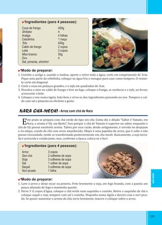129129
✔Ingredientes (para 4 pessoas):
Coxa de frango 400g
Shiitake 4
Acelga 4 folhas
Cebolinha 1 maço
Tofu 400g
Caldo de frango 2 copos
Leite 3 copos
Miso branco 50g
Ovo 4
Sal, pimenta, shichimi
✔Modo de preparar:
1. Cozinhe a acelga e, usando o makisu, aperte e retire toda a água; corte em comprimento de 3cm.
Pique uma parte da cebolinha, coloque na água fria e enxugue para usar como tempero. O restan-
te corte em diagonal.
2. Corte a coxa em pedaços grandes, e o tofu em quadrados de 3cm.
3. Dissolva o miso no caldo de frango e leve ao fogo, coloque o frango, as verduras e o tofu; ao ferver,
acrescente o leite.
4. Coloque o ovo numa tigela, bata bem e sirva-se dos ingredientes passando no ovo. Tempere o cal-
do com sal e pimenta ou shichimi a gosto.
NARA CHA-MESHI - Arroz com chá de Nara
Este prato se prepara com chá verde do tipo sen-cha. Como diz o ditado “Sabor é Yamato, em
Nara, e aroma é Uji, em Kyoto”. Isso porque o chá de Yamato é superior no sabor, enquanto o
chá de Uji possui excelente aroma. Talvez por essa razão, desde antigamente, é servido no desjejum
o ire-okayu, cozido de chá com arroz amanhecido. Okayu é uma papinha de arroz, que é solto e não
possui viscosidade, tendo se transformado posteriormente em cha-meshi. Basicamente, a soja torra-
da é acrescida e cozida junto, mas, conforme a época, coloca-se o kuri.
✔Ingredientes (para 4 pessoas):
Arroz 3 copos
Sen-cha 2 colheres de sopa
Soja 3 colheres de sopa
Sal 1 colher de sopa
Saquê 3 colheres de sopa
Nori picado 1 folha
✔Modo de preparar:
1. Lave o arroz e deixe secar na peneira. Frite levemente a soja, em fogo brando, com a panela um
pouco afastada do fogo e mantenha quente.
2 Ferva 3 ½ copos d’água, coloque o chá verde num saquinho e cozinhe. Retire o saquinho de chá e
coloque saquê e soja, tempere com sal e cozinhe. Disponha numa tigela e decore com o nori pica-
do. Se quiser aumentar o aroma do chá, torre levemente, macere e coloque sobre o arroz.
NARA-KEN
 