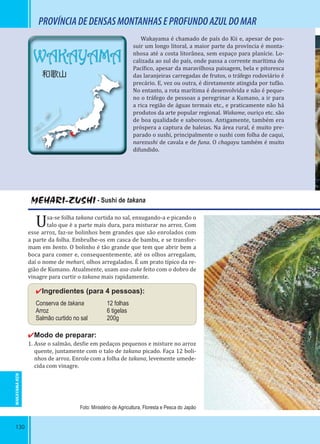 130
WAKAYAMA
和歌山
PROVÍNCIADEDENSASMONTANHASEPROFUNDOAZULDOMAR
MEHARI-ZUSHI - Sushi de takana
Usa-se folha takana curtida no sal, enxugando-a e picando o
talo que è a parte mais dura, para misturar no arroz. Com
esse arroz, faz-se bolinhos bem grandes que são enrolados com
a parte da folha. Embrulhe-os em casca de bambu, e se transfor-
mam em bento. O bolinho é tão grande que tem que abrir bem a
boca para comer e, consequentemente, até os olhos arregalam,
daí o nome de mehari, olhos arregalados. É um prato típico da re-
gião de Kumano. Atualmente, usam asa-zuke feito com o dobro de
vinagre para curtir o takana mais rapidamente.
✔Ingredientes (para 4 pessoas):
Conserva de takana 12 folhas
Arroz 6 tigelas
Salmão curtido no sal 200g
✔Modo de preparar:
1. Asse o salmão, des ie em pedaços pequenos e misture no arroz
quente, juntamente com o talo de takana picado. Faça 12 boli-
nhos de arroz. Enrole com a folha de takana, levemente umede-
cida com vinagre.
Wakayama é chamado de país do Kii e, apesar de pos-
suir um longo litoral, a maior parte da província é monta-
nhosa até a costa litorânea, sem espaço para planície. Lo-
calizada ao sul do país, onde passa a corrente marítima do
Pací ico, apesar da maravilhosa paisagem, bela e pitoresca
das laranjeiras carregadas de frutos, o tráfego rodoviário é
precário. E, vez ou outra, é diretamente atingida por tufão.
No entanto, a rota marítima é desenvolvida e não é peque-
no o tráfego de pessoas a peregrinar a Kumano, a ir para
a rica região de águas termais etc., e praticamente não há
produtos da arte popular regional. Wakame, ouriço etc. são
de boa qualidade e saborosos. Antigamente, também era
próspera a captura de baleias. Na área rural, é muito pre-
parado o sushi, principalmente o sushi com folha de caqui,
narezushi de cavala e de funa. O chagayu também é muito
difundido.
Foto: Ministério de Agricultura, Floresta e Pesca do Japão
WAKAYAMA-KEN
 