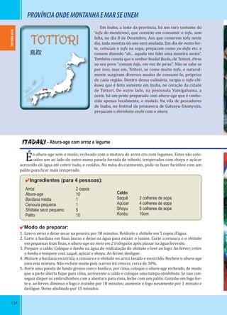 134
PROVÍNCIAONDEMONTANHAEMARSEUNEM
Em Inaba, a leste da província, há um raro costume do
‘tofu do mentiroso’, que consiste em consomir o tofu, sem
falta, no dia 8 de Dezembro. Aos que comerem tofu neste
dia, toda mentira do ano será anulada. Em dia de vento for-
te, colocam o tofu na sopa, preparam como yu-dofu etc. e
comem dizendo “ah... aquela vez falei uma mentira assim”.
Também consta que o senhor feudal Ikeda, de Tottori, disse
ao seu povo “comam tofu, em vez de peixe”. Não se sabe se
por isso, mas em, Tottori, se come muito tofu, e natural-
mente surgiram diversos modos de consumi-lo, próprios
de cada região. Dentro dessa culinária, surgiu o tofu-chi-
kuwa que é feito somente em Inaba, no coração da cidade
de Tottori. De outro lado, na península Yumigahama, a
oeste, há um prato preparado com abura-age que é conhe-
cido apenas localmente, o itadaki. Na vila de pescadores
de Inaba, no festival da primavera de Gatsuyu-Daimyojin,
preparam o shirohata-zushi com o okara.
ITADAKI - Abura-age com arroz e legume
Éo abura-age sem o miolo, recheado com a mistura de arroz cru com legumes. Estes são colo-
cados um ao lado do outro numa panela forrada de niboshi, temperados com shoyu e açúcar
acrescido de água até cobrir tudo, e cozidos. No meio do cozimento, pode-se fazer furinhos com um
palito para icar mais temperado.
✔Ingredientes (para 4 pessoas):
Arroz 2 copos
Abura-age 10
Bardana média 1
Cenoura pequena 1
Shiitake seco pequeno 5
Palito 10
✔Modo de preparar:
1. Lave o arroz e deixe secar na peneira por 30 minutos. Reidrate o shiitake em 5 copos d’água.
2. Corte a bardana em inas lascas e deixe na água para extrair o tanino. Corte a cenoura e o shiitake
em pequenas tiras inas, o abura-age ao meio em 2 triângulos após passar na água fervente.
3. Prepare o caldo. Coloque o konbu na água de reidratação do shiitake e leve ao fogo. Ao ferver, retire
o konbu e tempere com saquê, açúcar e shoyu. Ao ferver, desligue.
4. Misture a bardana escorrida, a cenoura e o shiitake no arroz lavado e escorrido. Recheie o abura-age
com esta mistura. Não recheie muito pois o arroz irá crescer, cerca de 30%.
5. Forre uma panela de fundo grosso com o konbu e, por cima, coloque o abura-age recheado, de modo
que a parte aberta ique para cima, acrescente o caldo e coloque uma tampa otoshibuta. Se nao con-
seguir dispor os embrulhinhos com a abertura para cima, feche com um palito. Cozinhe em fogo for-
te e, ao ferver, diminua o fogo e cozinhe por 10 minutos; aumente o fogo novamente por 1 minuto e
desligue. Deixe abafando por 15 minutos.
Caldo:
Saquê 2 colheres de sopa
Açúcar 4 colheres de sopa
Shoyu 5 colheres de sopa
Konbu 10cm
TOTTORI-KEN
TOTTORI
鳥取
 