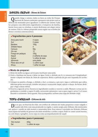136
DAISEN-OKOWA - Okowa de Daisen
Quando chega o outono, todos os lares ao redor do Parque
Nacional de Daisen começam a preparar este prato com as
delícias da montanha para agradecer a colheita de outono. Cada
lar prepara com diferentes ingredientes e temperos da família,
fazem troca com os vizinhos, e assim desfrutam um alegre início
de outono. Este é o okowa preparado nesta região nas ocasiões de
festas e eventos comemorativos.
✔Ingredientes para 4 pessoas:
Arroz para mochi 4 copos
Kuri 2 copos
Bardana 100g
Shiitake fresco 4
Cenoura 50g
Gin-nan 12
Frango em pedaços 150g
Saquê 2 colheres de sopa
Açúcar ½ colher de sopa
Ajinomoto uma pitada
Peixe seco em pó ¼ colher sopa
Shoyu 1 colher de sopa
✔Modo de preparar:
1. Deixe de molho na água o arroz para mochi por uma noite.
2. Corte a bardana em lascas e deixe na água. Corte o shiitake em 4 e a cenoura em 4 longitudinal-
mente e depois em fatias de 3mm de espessura. Retire a película do gin-nan raspando no suriba-
chi.
3. Coloque na panela o frango, o shiitake, o kuri, a cenoura, o gin-nan e água o su iciente que cubra.
Adicione peixe seco em pó, cozinhe um pouco e acrescente saquê, açúcar e shoyu. Ao ferver, desli-
gue o fogo e deixe esfriar.
4. Escorra a água do arroz. Escorra os ingredientes cozidos e reserve o caldo. Misture o arroz aos in-
gredientes e cozinhe a vapor. O caldo, acrescente ajinomoto e use-o para regar o arroz 3 a 4 vezes
durante o cozimento. Sirva quente. Para acompanhar, vai bem uma sopa de shiitake e tofu.
TOFU-CHIKUWA - Chikuwa de tofu
Diz-se que, no inal da Era Edo, um artí ice de chikuwa de Inaba preparou-o mais salgado e
usando tofu feito com soja produzida na região, e assim surgiu este chikuwa. São misturados
sal, açúcar e amido ao tofu momen e amassados bem. Essa massa é enrolada em formato chikuwa
num espeto de bambu da grossura do dedo mindinho e cozida a vapor. Pode-se comer assim mesmo,
ou com shoyu e gengibre, ou na sopa ou como acompanhamento de saquê.
✔Ingredientes (para 4 pessoas):
Tofu momen 400g
Sal ½ colher de sopa
TOTTORI-KEN
 