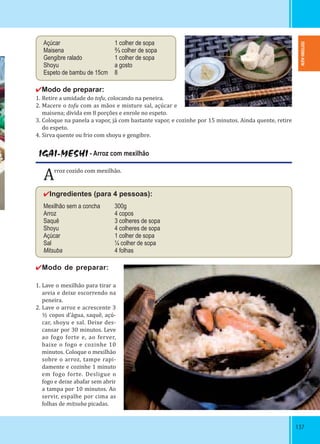 137137
Açúcar 1 colher de sopa
Maisena ⅔ colher de sopa
Gengibre ralado 1 colher de sopa
Shoyu a gosto
Espeto de bambu de 15cm 8  
✔Modo de preparar:
1. Retire a umidade do tofu, colocando na peneira.
2. Macere o tofu com as mãos e misture sal, açúcar e
maisena; divida em 8 porções e enrole no espeto.
3. Coloque na panela a vapor, já com bastante vapor, e cozinhe por 15 minutos. Ainda quente, retire
do espeto.
4. Sirva quente ou frio com shoyu e gengibre.
IGAI-MESHI - Arroz com mexilhão
Arroz cozido com mexilhão.
✔Ingredientes (para 4 pessoas):
Mexilhão sem a concha 300g
Arroz 4 copos
Saquê 3 colheres de sopa    
Shoyu 4 colheres de sopa
Açúcar 1 colher de sopa
Sal ¼ colher de sopa
Mitsuba 4 folhas
✔Modo de preparar: 
 
1. Lave o mexilhão para tirar a
areia e deixe escorrendo na
peneira.
2. Lave o arroz e acrescente 3
½ copos d’água, saquê, açú-
car, shoyu e sal. Deixe des-
cansar por 30 minutos. Leve
ao fogo forte e, ao ferver,
baixe o fogo e cozinhe 10
minutos. Coloque o mexilhão
sobre o arroz, tampe rapi-
damente e cozinhe 1 minuto
em fogo forte. Desligue o
fogo e deixe abafar sem abrir
a tampa por 10 minutos. Ao
servir, espalhe por cima as
folhas de mitsuba picadas.
TOTTORI-KEN
 