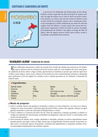 14
HOKKAIDO
北海道
A província de Hokkaido foi desbravada na Era Meiji.
Embora esteja separada da ilha principal do Japão pelo
mar, há algo de exótico no ar. Isso se deve em parte à natu-
reza imensa e ao clima, mas um dos maiores motivos é que
na fase inicial da ocupação contou com a orientação técni-
ca de estrangeiros e sofreu in luências do estilo de vida das
regiões frias da Sibéria. A maior parte das terras foi ocu-
pada pelos imigrantes vindos de todas as partes do Japão,
principalmente de Tohoku e da região ao longo do Mar do
Japão, além de alguns poucos Ainus, povo nativo, sendo a
sociedade constituída desta mistura.
ISHIKARI-NABE - Caldeirada de salmão
Esta caldeirada representa o sabor da estação fria. Cozido do salmão que retorna ao rio Ishika-
ri para a desova com as verduras locais do outono, tofu etc. com tempero de miso, num gran-
de caldeirão de ferro sobre o fogo a lenha. Aproveitam-se também as partes que sobram após tirar
os ilés, como cabeça, ossos, ovas e sêmen. É um modo de cozer extremamente nutritivo e adequado
para enfrentar o frio da região. Se cozinhar com o salmão pescado no rio Tokachi, é chamado de
tokachi-nabe.
✔Ingredientes:
Salmão inteiro 1Kg
Cenoura 100g
Acelga 4 folhas
Cebolinha 4
Rábano 200g
Cebola 1
✔Modo de preparar:
1. Corte o salmão inteiro em pedaços, incluindo a cabeça, os ossos internos e as ovas ou o sêmen,
coloque-os num escorredor e derrame água fervente sobre o peixe. Em seguida coloque na água
gelada, tornando a carne de coloração mesclada branca e rósea.
2. Corte o rábano e a cenoura em meia lua de 7mm de espessura, a batata em palito, a cebola e a
acelga em tamanho de uma bocada, a cebolinha em diagonal, o tofu em 2,5cm² e o kon’nyaku corte
os ios em três partes.
3. Com exceção de sêmen, ovas, acelga, cebolinha e shungiku, coloque os outros ingredientes numa
grande panela com água e leve ao fogo. Assim que os ingredientes icarem macios acrescente sa-
quê, miso, e se desejar, açúcar. Acrescente o restante dos ingredientes e, enquanto cozinha, sirva-
se numa tigela temperando com shichimi a gosto..
14
Batata 2
Tofu 200g
Kon’nyaku em ﬁos 2 pacotes
Shungiku ½ maço
Saquê, miso, açúcar, shichimia gosto
EXOTISMOESABEDORIADONORTE
HOKKAIDO
 