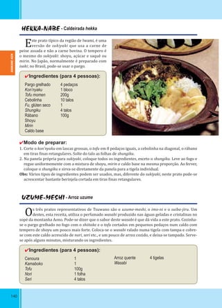 140
HEKKA-NABE - Caldeirada hekka
Este prato típico da região de Iwami, é uma
versão de sukiyaki que usa a carne de
peixe assada e não a carne bovina. O tempero é
o mesmo do sukiyaki: shoyu, açúcar e saquê ou
mirin. No Japão, normalmente é preparado com
isaki; no Brasil, pode-se usar o pargo.
✔Ingredientes (para 4 pessoas):
Pargo grelhado 4 pedaços
Kon’nyaku 1 bloco
Tofu momen 200g
Cebolinha 10 talos
Fu, glúten seco 1
Shungiku 4 talos
Rábano 100g
Shoyu
Mirin
Caldo base
✔Modo de preparar:
1. Corte o kon’nyaku em lascas grossas, o tofu em 8 pedaços iguais, a cebolinha na diagonal, o rábano
em tiras inas retangulares. Solte do talo as folhas de shungiku.
2. Na panela própria para sukiyaki, coloque todos os ingredientes, exceto o shungiku. Leve ao fogo e
regue uniformemente com a mistura de shoyu, mirin e caldo base na mesma proporção. Ao ferver,
coloque o shungiku e sirva-se diretamente da panela para a tigela individual.
Obs: Vários tipos de ingredientes podem ser usados, mas, diferente do sukiyaki, neste prato pode-se
acrescentar bastante berinjela cortada em tiras inas retangulares.
UZUME-MESHI - Arroz uzume
Os três pratos representativos de Tsuwano são o uzume-meshi, o imo-ni e o suiba-jiru. Um
destes, esta receita, utiliza o perfumado wasabi produzido nas águas geladas e cristalinas no
sopé da montanha Aono. Pode-se dizer que o sabor deste wasabi é que dá vida a este prato. Cozinha-
se o pargo grelhado no fogo com o shiitake e o tofu cortados em pequenos pedaços num caldo com
tempero de shoyu um pouco mais forte. Coloca-se o wasabi ralado numa tigela com tampa e cobre-
se com este caldo acrescido de nori, seri etc., e um pouco de arroz cozido, e deixa-se tampado. Serve-
se após alguns minutos, misturando os ingredientes.
✔Ingredientes (para 4 pessoas):
Cenoura 1
Kamaboko 1
Tofu 100g
Nori 1 folha
Seri 4 talos
Arroz quente 4 tigelas
Wasabi
SHIMANE-KEN
 