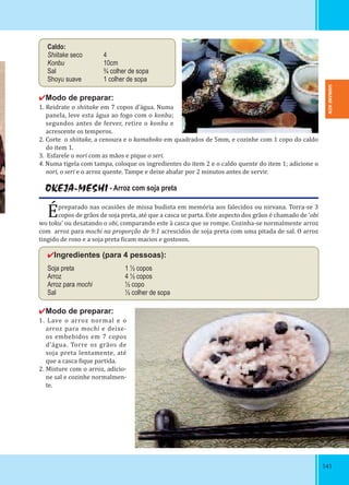 141141
Caldo:
Shiitake seco 4
Konbu 10cm
Sal ¾ colher de sopa
Shoyu suave 1 colher de sopa
✔Modo de preparar:
1. Reidrate o shiitake em 7 copos d’água. Numa
panela, leve esta água ao fogo com o konbu;
segundos antes de ferver, retire o konbu e
acrescente os temperos.
2. Corte o shiitake, a cenoura e o kamaboko em quadrados de 5mm, e cozinhe com 1 copo do caldo
do item 1.
3. Esfarele o nori com as mãos e pique o seri.
4. Numa tigela com tampa, coloque os ingredientes do item 2 e o caldo quente do item 1; adicione o
nori, o seri e o arroz quente. Tampe e deixe abafar por 2 minutos antes de servir.
OKEJA-MESHI - Arroz com soja preta
Épreparado nas ocasiões de missa budista em memória aos falecidos ou nirvana. Torra-se 3
copos de grãos de soja preta, até que a casca se parta. Este aspecto dos grãos é chamado de ‘obi
wo toku’ ou desatando o obi, comparando este à casca que se rompe. Cozinha-se normalmente arroz
com arroz para mochi na proporção de 9:1 acrescidos de soja preta com uma pitada de sal. O arroz
tingido de roxo e a soja preta icam macios e gostosos.
✔Ingredientes (para 4 pessoas):
Soja preta 1 ½ copos
Arroz 4 ½ copos
Arroz para mochi ½ copo
Sal ½ colher de sopa
✔Modo de preparar:
1. Lave o arroz normal e o
arroz para mochi e deixe-
os embebidos em 7 copos
d’água. Torre os grãos de
soja preta lentamente, até
que a casca ique partida.
2. Misture com o arroz, adicio-
ne sal e cozinhe normalmen-
te.
SHIMANE-KEN
 