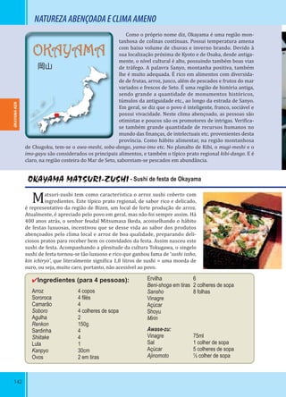 142
OKAYAMA
岡山
NATUREZAABENÇOADAECLIMAAMENO
Como o próprio nome diz, Okayama é uma região mon-
tanhosa de colinas contínuas. Possui temperatura amena
com baixo volume de chuvas e inverno brando. Devido à
sua localização próxima de Kyoto e de Osaka, desde antiga-
mente, o nível cultural é alto, possuindo também boas vias
de tráfego. A palavra Sanyo, montanha positiva, também
lhe é muito adequada. É rico em alimentos com diversida-
de de frutas, arroz, junco, além de pescados e frutos do mar
variados e frescos de Seto. É uma região de história antiga,
sendo grande a quantidade de monumentos históricos,
túmulos da antiguidade etc., ao longo da estrada de Sanyo.
Em geral, se diz que o povo é inteligente, franco, sociável e
possui vivacidade. Neste clima abençoado, as pessoas são
otimistas e poucos são os promotores de intrigas. Veri ica-
se também grande quantidade de recursos humanos no
mundo das inanças, de intelectuais etc. provenientes desta
província. Como hábito alimentar, na região montanhosa
de Chugoku, tem-se o awa-meshi, soba-dango, yama-imo etc. No planalto de Kibi, o mugi-meshi e o
imo-gayu são considerados os principais alimentos, e também o típico prato regional kibi-dango. E é
claro, na região costeira do Mar de Seto, saboreiam-se pescados em abundância.
OKAYAMA MATSURI-ZUSHI - Sushi de festa de Okayama
Matsuri-zushi tem como característica o arroz sushi coberto com
ingredientes. Este típico prato regional, de sabor rico e delicado,
é representativo da região de Bizen, um local de forte produção de arroz.
Atualmente, é apreciado pelo povo em geral, mas não foi sempre assim. Há
400 anos atrás, o senhor feudal Mitsumasa Ikeda, aconselhando o hábito
de festas luxuosas, incentivou que se desse vida ao sabor dos produtos
abençoados pelo clima local e arroz de boa qualidade, preparando deli-
ciosos pratos para receber bem os convidados da festa. Assim nasceu este
sushi de festa. Acompanhando a plenitude da cultura Tokugawa, o singelo
sushi de festa tornou-se tão luxuoso e rico que ganhou fama de ‘sushi issho,
kin ichiryo’, que literalmente signi ica 1,8 litros de sushi = uma moeda de
ouro, ou seja, muito caro, portanto, não acessível ao povo.
✔Ingredientes (para 4 pessoas):
Arroz 4 copos
Sororoca 4 ﬁlés
Camarão 4
Soboro 4 colheres de sopa
Agulha 2
Renkon 150g
Sardinha 4
Shiitake 4
Lula 1
Kanpyo 30cm
Ovos 2 em tiras
Ervilha 6
Beni-shoga em tiras 2 colheres de sopa
Sansho 8 folhas
Vinagre
Açúcar
Shoyu
Mirin
Awase-zu:
Vinagre 75ml
Sal 1 colher de sopa
Açúcar 5 colheres de sopa
Ajinomoto ½ colher de sopa
OKAYAMA-KENOKAYAMA-KEN
 