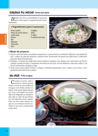 144
SAKANA FU-MESHI - Arroz com peixe
Donburi de arroz com bolinho de pasta de
peixe. Esta pasta é preparada para fazer
kamaboko.
✔Ingredientes (para 4 pessoas):
Arroz quente 4 tigelas
Peixe de carne branca 200g
Caldo base 3 copos
Shoyu 5 colheres de sopa
Sal
Maisena
Ajinomoto
Nori
✔Modo de preparar:
1. Corte a carne de peixe, em pedaços pequenos, e amasse bem no suribachi. Adicione uma pitada de
sal, 1 colher de sopa de maisena e misture bem. Acrescente um pouco do caldo base, o su iciente
para que ique bem pastoso.
2. Coloque o restante do caldo base numa panela e tempere com shoyu, sal e ajinomoto. Ao ferver,
coloque a pasta do item 1, formando uma bola de cerca de 3cm de diâmetro com uma colher e, ao
ferver novamente, desligue o fogo.
4. Sirva arroz numa tigela donburi, coloque o bolinho juntamente com o caldo e, por cima, o nori
grelhado macerado com as mãos.
YU-AGE - Frito na água
Cozinha-se peixe, tofu e
verduras numa panela
chata e serve-se com molho de
vinagre com limão daidai ou
shoyu. Este prato típico parece
ser uma variedade do prato
típico de Nagasaki yu-tempura,
mas não se sabe de que forma
foi introduzido nesta região.
Hoje em dia, estes nomes yu-
age ou yu-tempura foram ex-
tintos e são mais conhecidos
como chiri.
OKAYAMA-KEN
 
