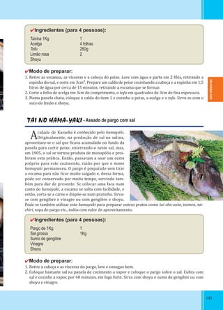 145145
✔Ingredientes (para 4 pessoas):
Tainha 1Kg 1
Acelga 4 folhas
Tofu 250g
Limão rosa 2
Shoyu
✔Modo de preparar:
1. Retire as escamas, as vísceras e a cabeça do peixe. Lave com água e parta em 2 ilés, retirando a
espinha dorsal, e corte em 3cm². Prepare um caldo de peixe cozinhando a cabeça e a espinha em 1,5
litros de água por cerca de 15 minutos, retirando a escuma que se formar.
2. Corte a folha de acelga em 3cm de comprimento, o tofu em quadrados de 3cm de ina espessura.
3. Numa panela chata, coloque o caldo do item 1 e cozinhe o peixe, a acelga e o tofu. Sirva-se com o
suco do limão e shoyu.
TAI NO HAMA-YAKI - Assado de pargo com sal
Acidade de Kasaoka é conhecido pelo hamayaki.
Originalmente, na produção de sal na salina,
aproveitava-se o sal que icava acumulado no fundo da
panela para curtir peixe, enterrando-o neste sal, mas,
em 1905, o sal se tornou produto de monopólio e proi-
biram esta prática. Então, passaram a usar um cesto
próprio para este cozimento, razão por que o nome
hamayaki permaneceu. O pargo é preparado sem tirar
a escama para não icar muito salgado e, dessa forma,
pode ser conservado por muito tempo, servindo tam-
bém para dar de presente. Se colocar uma faca num
canto do hamayaki, a escama se solta com facilidade, e
então, corta-se a carne e dispõe-se num pratinho. Sirva-
se com gengibre e vinagre ou com gengibre e shoyu.
Pode-se também utilizar este hamayaki para preparar outros pratos como tai-cha-zuke, taimen, tai-
chiri, sopa de pargo etc., todos com valor de aproveitamento.
✔Ingredientes (para 4 pessoas):
Pargo de 1Kg 1
Sal grosso 1Kg
Sumo de gengibre
Vinagre
Shoyu
✔Modo de preparar:
1. Retire a cabeça e as vísceras do pargo, lave e enxugue bem.
2. Coloque bastante sal na panela de cozimento a vapor e coloque o pargo sobre o sal. Cubra com
sal e cozinhe a vapor, por 40 minutos, em fogo forte. Sirva com shoyu e sumo de gengibre ou com
shoyu e vinagre.
OKAYAMA-KEN
 