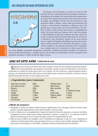 146
HIROSHIMA
広島
NOCORAÇÃODOMARINTERIORDESETO
Hiroshima está localizada no centro da costa do Mar
Interior de Seto, conhecida pela bela paisagem luminosa e
abundância de produtos. Em outras palavras, popularmen-
te, possui bom saquê, bom pescado, bom clima. Em termos
de região, está dividida em Aki, que tem Hiroshima como
principal cidade, e Bingo, a leste, onde está Onomichi. Em
relação a características climáticas, a diferença não é tão
grande que se possa dizer que há uma diferença. Há tam-
bém as ilhas no Mar de Seto que formam o arquipélago de
Geiyo. Os locais históricos famosos são a base dos piratas
e a Ilha Miyajima, de Aki, que é famosa em todo o país. Diz-
se que as pessoas desta província têm muita fé, são dóceis
e cumprem o que prometem. Apesar de ser uma extensa
área na região de Chugoku, Hiroshima é quase toda monta-
nhosa, possui somente cerca de 5% de área plana, e a agri-
cultura também é de pequena dimensão. Para compensar
isso, compete para ser a primeira no cultivo anual de fru-
tas, colza, algodão, matsutake, margarida e inseticida. A indústria pesqueira também é de pequena
escala, porém diversi icada, e variados peixes são servidos na alimentação. Devido à pequena área
pesqueira, prospera o cultivo de pérola, algas e ostras.
KAKI NO DOTE-NABE - Caldeirada de ostra
Segundo certa versão, este prato tem como origem o nome de um vendedor itinerante de guar-
da-chuva chamado Dote, que preparou este prato usando a ostra de Hiroshima e miso branco
produzido na cidade de Fuchu para servir aos clientes. De tão saborosa, a iguaria ganhou fama e
passou a ser chamada de dote-nabe. Outra versão deste nome se baseia no fato de se colocar miso na
panela formando um dote, ou seja, dique para cozer.
✔Ingredientes (para 4 pessoas):
Ostra sem a concha 600g
Kon’nyaku em ﬁos 1 pacote
Rábano 200g
Cenoura 50g
Acelga 4 folhas
Cebolinha 4 talos
Shungiku ½ maço
Tofu momen 200g
✔Modo de preparar:
1. Mergulhe as ostras no rábano ralado, misture rapidamente, lave com água e deixe escorrer numa
peneira. Cozinhe ligeiramente os ios de kon’nyaku e corte ao meio.
2. Corte o rábano em 4 na longitudinal e depois em fatias de 5mm de espessura, a cenoura em fatias
retangulares; deixe ambos pré-cozidos levemente. Cozinhe a acelga de 1 a 2 minutos, enrole e
aperte no makisu para tirar o excesso de água e corte em comprimento de 3cm.
3. Solte do talo as folhas de shungiku, corte a cebolinha em diagonal, o tofu em ３㎤ . Disponha as
verduras, de forma decorada, numa grande travessa e as ostras numa vasilha separada. Misture o
mirin com o miso branco e o vermelho; reboque o interior da panela com essa mistura.
Shiitake fresco 8
Miso branco 200g
Miso vermelho 50g
Mirin 4 colheres de sopa
Caldo base 3 copos
Rábano ralado 2 copos
Shichimi a gosto
HIROSHIMA-KENHIROSHIMA-KEN
 