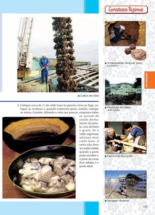 147147
■ Armazenando verduras para
o inverno
■ Plantação de batata
kon’nyaku
■ Fabricando kon’nyaku
■ Secagem de peixe
■ Cultivo de ostra
4. Coloque cerca de ⅓ do caldo base na panela e leve ao fogo; co-
loque as verduras e, quando estiverem quase cozidos, coloque
as ostras. Cozinhe, diluindo o miso aos poucos, enquanto todos
se servem do
cozido direta-
mente da pane-
la, com shichimi
a gosto. Se o
caldo engrossar,
adicione mais
caldo base. A
ostra não deve
sermuitocozida;
quando a parte
preta encolher e
a parte da carne
icar in lada, é o
ponto ideal.
HIROSHIMA-KEN
 