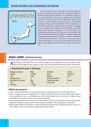 150
YAMAGUCHI
山口
REGIÃOHISTÓRICANAEXTREMIDADEDEHONSHU
Cercado pelo mar nos três lados, desde antigamen-
te está posicionado como porta de entrada da região de
Kyushu, do Mar Interior de Seto e do continente. Desta for-
ma, como importante região para o tráfego pelo continente
e pelo mar, tornou-se um local de diferentes culturas mis-
turadas. As pessoas desta província possuem visão ampla,
enxergam longe, aceitam novidades e são realizadoras. E
deste povo de Choshu, antigo nome da província, seguida-
mente surgiram importantes personalidades que traba-
lharam pelo inal da era feudal e inicio da Era Meiji. Esta
característica permanece até hoje como uma tradição, são
bons formadores de aliados. Devido à complexa topogra ia
e geologia, Yamaguchi possui diversos minerais e abundân-
cia em recursos turísticos; e por estar cercada pelo mar, a
indústria pesqueira é uma das mais produtivas do oeste do
Japão, sendo famosa a pesca de baiacu, alga, ouriço, baleia
etc.
FUGU-CHIRI - Caldeirada de baiacu
Após separar o ilé para fazer um sashimi, prepare esta caldeirada com o que sobrou. É um
prato de fácil digestão que aquece o corpo todo, sendo adequado para um jantar mais tardio.
✔Ingredientes (para 4 pessoas)
Refugos de baiacu 600g
Acelga 4 folhas
Tofu 300g
Shiitake fresco 4
Enokidake ou shimeji 80g
Seri 100g
Shungiku ¼ maço
✔Modo de preparar
1. Corte o baiacu em pedaços de uma bocada, passe na água fervente e escorra numa peneira.
2. Corte a acelga em 3cm de comprimento e o tofu em pedaços de uma bocada. Talhe cortes decora-
tivos no shiitake; o seri e a cebolinha corte em 4cm de comprimento, o mochi em 4. Solte o shimeji
e as folhas de shungiku e decore tudo num grande prato.
3. Leve uma grande panela ao fogo com 5 copos d’água e ao ferver acrescente um pouco de cada in-
grediente. Prepare o momiji-oroshi: faça incisões no rábano, en ie as pimentas e rale junto.
4. Numa tigela individual prepare o molho colocando momiji-oroshi, cebolinha picada, caldo de li-
mão e shoyu. Sirva-se passando os ingredientes neste molho.
Cebolinha 4 talos
Mochi 8 pedaços
Rábano 10cm
Pimenta vermelha 2
Cebolinha picada 4 talos
Limão rosa 4
YAMAGUCHI-KEN
 