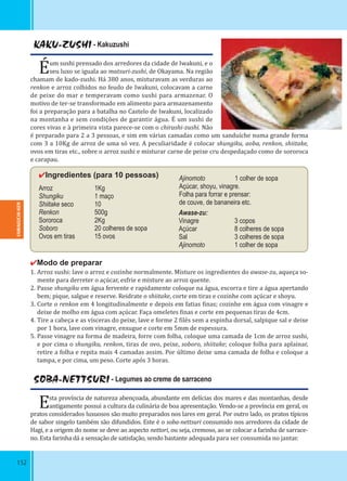 152
KAKU-ZUSHI - Kakuzushi
Éum sushi prensado dos arredores da cidade de Iwakuni, e o
seu luxo se iguala ao matsuri-zushi, de Okayama. Na região
chamam de kado-zushi. Há 380 anos, misturavam as verduras ao
renkon e arroz colhidos no feudo de Iwakuni, colocavam a carne
de peixe do mar e temperavam como sushi para armazenar. O
motivo de ter-se transformado em alimento para armazenamento
foi a preparação para a batalha no Castelo de Iwakuni, localizado
na montanha e sem condições de garantir água. É um sushi de
cores vivas e à primeira vista parece-se com o chirashi-zushi. Não
é preparado para 2 a 3 pessoas, e sim em várias camadas como um sanduíche numa grande forma
com 3 a 10Kg de arroz de uma só vez. A peculiaridade é colocar shungiku, aoba, renkon, shiitake,
ovos em tiras etc., sobre o arroz sushi e misturar carne de peixe cru despedaçado como de sororoca
e carapau.
✔Ingredientes (para 10 pessoas)
Arroz 1Kg
Shungiku 1 maço
Shiitake seco 10
Renkon 500g
Sororoca 2Kg
Soboro 20 colheres de sopa
Ovos em tiras 15 ovos
✔Modo de preparar
1. Arroz sushi: lave o arroz e cozinhe normalmente. Misture os ingredientes do awase-zu, aqueça so-
mente para derreter o açúcar, esfrie e misture ao arroz quente.
2. Passe shungiku em água fervente e rapidamente coloque na água, escorra e tire a água apertando
bem; pique, salgue e reserve. Reidrate o shiitake, corte em tiras e cozinhe com açúcar e shoyu.
3. Corte o renkon em 4 longitudinalmente e depois em fatias inas; cozinhe em água com vinagre e
deixe de molho em água com açúcar. Faça omeletes inas e corte em pequenas tiras de 4cm.
4. Tire a cabeça e as vísceras do peixe, lave e forme 2 ilés sem a espinha dorsal, salpique sal e deixe
por 1 hora, lave com vinagre, enxugue e corte em 5mm de espessura.
5. Passe vinagre na forma de madeira, forre com folha, coloque uma camada de 1cm de arroz sushi,
e por cima o shungiku, renkon, tiras de ovo, peixe, soboro, shiitake; coloque folha para aplainar,
retire a folha e repita mais 4 camadas assim. Por último deixe uma camada de folha e coloque a
tampa, e por cima, um peso. Corte após 3 horas.
Awase-zu:
Vinagre 3 copos
Açúcar 8 colheres de sopa
Sal 3 colheres de sopa
Ajinomoto 1 colher de sopa
Ajinomoto 1 colher de sopa
Açúcar, shoyu, vinagre.
Folha para forrar e prensar:
de couve, de bananeira etc.
SOBA-NETTSURI - Legumes ao creme de sarraceno
Esta província de natureza abençoada, abundante em delícias dos mares e das montanhas, desde
antigamente possui a cultura da culinária de boa apresentação. Vendo-se a província em geral, os
pratos considerados luxuosos são muito preparados nos lares em geral. Por outro lado, os pratos típicos
de sabor singelo também são difundidos. Este é o soba-nettsuri consumido nos arredores da cidade de
Hagi, e a origem do nome se deve ao aspecto nettori, ou seja, cremoso, ao se colocar a farinha de sarrace-
no. Esta farinha dá a sensação de satisfação, sendo bastante adequada para ser consumida no jantar.
YAMAGUCHI-KEN
 