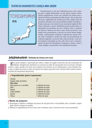154
TEATRODEMARIONETESEDANÇAAWA-ODORI
DEKOMAWASHI - Grelhado de inhame com miso
Este prato simples e apreciado por todos, é típico da região central de Iya nas montanhas de
Shikoku. Antigamente, familiares se reuniam ao redor de um grande irori e assavam o inhame
cozido a vapor, untado com miso, que comiam como lanche ou em substituição a uma refeição. Diz-
se que a origem do nome se deve ao aspecto do espeto, parecido com o boneco deko usado no famo-
so teatro de marionetes Awa Joruri.
✔Ingredientes (para 4 pessoas):
Inhame 24
Espeto chato de bambu 8
Neri-miso:
Miso gozen ou o vermelho 4 colheres de sopa
Mirin 2 colheres de sopa
Saquê 2 colheres de sopa
Caldo dashiko 4 colheres de sopa
Açúcar 2 colheres de sopa
Shoyu 1 colher de sopa
✔Modo de preparar:
1. Descasque o inhame e esfregue um pouco de sal para tirar a viscosidade, lave e cozinhe a vapor.
Após esfriar, coloque no espeto.
2. Misture os ingredientes do neri-miso. Asse o inhame, unte-o com neri-miso e asse novamente.
TOKUSHIMA-KEN
TOKUSHIMA
徳島
Popularmente, se diz que Tokushima tem a face volta-
da para a região Keihanshin, ou seja, Kyoto, Osaka e Kobe.
Desde antigamente, existe um caminho de Osaka para o
litoral de Naruto, passando pela Ilha Awaji, e diz-se que esta
ilha tem o signi icado de estrada para Awa, antigo nome da
província. Portanto, tem uma profunda relação com Kyoto e
Osaka, mais que com outros locais da própria região de Shi-
koku. Conforme o nome, Tokushima possui muitas ilhas e é
abundante em produtos do mar e, dentre estes, o wakame
de Naruto é famoso em todo o país. Nesta província, com
ampla área montanhosa e escasso em arroz desde antiga-
mente, a alimentação cotidiana é suprida por outros cere-
ais. Este é também o motivo do soba ser proeminente na
culinária regional, e arroz de soba, soba de Iya etc., vem sen-
do bastante consumido no dia-a-dia. Diz-se que o tempera-
mento do povo de Tokushima é tranquilo e ameno, como o
clima, simples, conservador e de sentimento humano.
 