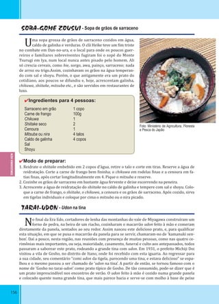 156
SOBA-GOME ZOUSUI - Sopa de grãos de sarraceno
Uma sopa grossa de grãos de sarraceno cozidos em água,
caldo de galinha e verduras. O clã Heike teve um im triste
no combate em Dan-no-ura, e o local para onde os poucos guer-
reiros e familiares sobreviventes fugiram foi o sopé do Monte
Tsurugi em Iya, num local nunca antes pisado pelo homem. Ali
só crescia cereais, como hie, sorgo, awa, painço, sarraceno; nada
de arroz ou trigo.Assim, cozinhavam os grãos na água temperan-
do com sal e shoyu. Porém, o que antigamente era um prato do
cotidiano, aos poucos se difundiu e, hoje, acrescentam galinha,
chikuwa, shiitake, mitsuba etc., e são servidos em restaurantes de
luxo.
✔Ingredientes para 4 pessoas:
Sarraceno em grão 1 copo
Carne de frango 100g
Chikuwa 1
Shiitake seco 2
Cenoura 1
Mitsuba ou nira 4 talos
Caldo de galinha 4 copos
Sal
Shoyu
✔Modo de preparar:
1. Reidrate o shiitake embebido em 2 copos d’água, retire o talo e corte em tiras. Reserve a água de
reidratação. Corte a carne de frango bem ininha; o chikuwa em rodelas inas e a cenoura em fa-
tias inas, após cortar longitudinalmente em 4. Pique o mitsuba e reserve.
2. Cozinhe os grãos de sarraceno em bastante água fervente e deixe escorrendo na peneira.
3. Acrescente a água de reidratação do shiitake no caldo de galinha e tempere com sal e shoyu. Colo-
que a carne de frango, o shiitake, o chikuwa, a cenoura e os grãos de sarraceno. Após cozido, sirva
em tigelas individuais e coloque por cima o mitsuba ou o nira picado.
TARAI-UDON - Udon na tina
No inal da Era Edo, cortadores de lenha das montanhas do vale de Miyagawa construíram um
forno de pedra, na beira de um riacho, cozinharam o macarrão udon feito à mão e comeram
diretamente da panela, sentados ao seu redor. Assim nasceu este delicioso prato, e, para quali icar
esta situação, em que se puxa o macarrão da panela para se servir, chamaram-no de ‘kamanuki sen-
bon’. Daí a pouco, nesta região, nas reuniões com presença de muitas pessoas, como nas quatro ce-
rimônias mais importantes, ou seja, maioridade, casamento, funeral e culto aos antepassados, todos
passaram a saborear este prato, rodeando a grande tina com udon. Em 1931, o prefeito Michiji Doi
visitou a vila de Gosho, no distrito de Itano, onde foi recebido com esta iguaria. Ao regressar para
a sua cidade, seu comentário “comi udon da tigela, parecendo uma tina, e estava delicioso” se espa-
lhou e o mesmo passou a ser chamado de ‘udon na tina’. A partir de então, se tornou famoso com o
nome de ‘Gosho no tarai-udon’ como prato típico de Gosho. De tão consumido, pode-se dizer que é
um prato imprescindível nos encontros de verão. O udon feito à mão é cozido numa grande panela
e colocado quente numa grande tina, que mais parece bacia e serve-se com molho à base de peixe
Foto: Ministério de Agricultura, Floresta
e Pesca do Japão
TOKUSHIMA-KEN
 