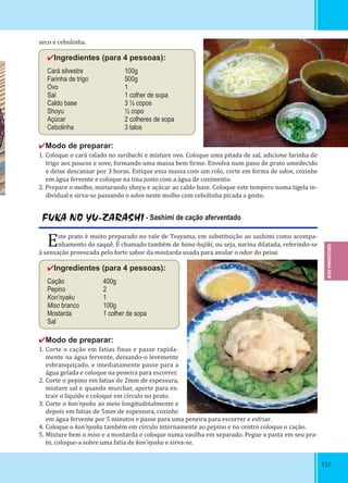 157157
seco e cebolinha.
✔Ingredientes (para 4 pessoas):
Cará silvestre 100g
Farinha de trigo 500g
Ovo 1
Sal 1 colher de sopa
Caldo base 3 ½ copos
Shoyu ½ copo
Açúcar 2 colheres de sopa
Cebolinha 3 talos
✔Modo de preparar:
1. Coloque o cará ralado no suribachi e misture ovo. Coloque uma pitada de sal, adicione farinha de
trigo aos poucos e sove, formando uma massa bem irme. Envolva num pano de prato umedecido
e deixe descansar por 3 horas. Estique essa massa com um rolo, corte em forma de udon, cozinhe
em água fervente e coloque na tina junto com a água de cozimento.
2. Prepare o molho, misturando shoyu e açúcar ao caldo base. Coloque este tempero numa tigela in-
dividual e sirva-se passando o udon neste molho com cebolinha picada a gosto.
FUKA NO YU-ZARASHI - Sashimi de cação aferventado
Este prato é muito preparado no vale de Tsuyama, em substituição ao sashimi como acompa-
nhamento do saquê. É chamado também de hana-hajiki, ou seja, narina dilatada, referindo-se
à sensação provocada pelo forte sabor da mostarda usada para anular o odor do peixe.
✔Ingredientes (para 4 pessoas):
Cação 400g
Pepino 2
Kon’nyaku 1
Miso branco 100g
Mostarda 1 colher de sopa
Sal
✔Modo de preparar:
1. Corte o cação em fatias inas e passe rapida-
mente na água fervente, deixando-o levemente
esbranquiçado, e imediatamente passe para a
água gelada e coloque na peneira para escorrer.
2. Corte o pepino em fatias de 2mm de espessura,
misture sal e quando murchar, aperte para ex-
trair o líquido e coloque em círculo no prato.
3. Corte o kon’nyaku ao meio longitudinalmente e
depois em fatias de 5mm de espessura, cozinhe
em água fervente por 5 minutos e passe para uma peneira para escorrer e esfriar.
4. Coloque o kon’nyaku também em círculo internamente ao pepino e no centro coloque o cação.
5. Misture bem o miso e a mostarda e coloque numa vasilha em separado. Pegue a pasta em seu pra-
to, coloque-a sobre uma fatia de kon’nyaku e sirva-se.
TOKUSHIMA-KEN
 