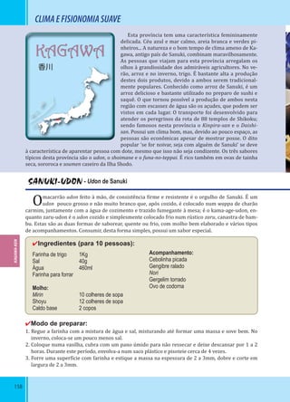 158
KAGAWA
香川
CLIMAEFISIONOMIASUAVE
Esta província tem uma característica femininamente
delicada. Céu azul e mar calmo, areia branca e verdes pi-
nheiros... A natureza e o bom tempo de clima ameno de Ka-
gawa, antigo país de Sanuki, combinam maravilhosamente.
As pessoas que viajam para esta província arregalam os
olhos à grandiosidade dos admiráveis agricultores. No ve-
rão, arroz e no inverno, trigo. É bastante alta a produção
destes dois produtos, devido a ambos serem tradicional-
mente populares. Conhecido como arroz de Sanuki, é um
arroz delicioso e bastante utilizado no preparo de sushi e
saquê. O que tornou possível a produção de ambos nesta
região com escassez de água são os açudes, que podem ser
vistos em cada lugar. O transporte foi desenvolvido para
atender os peregrinos da rota de 88 templos de Shikoku;
sendo famosos nesta província o Kinpira-san e o Daishi-
san. Possui um clima bom, mas, devido ao pouco espaço, as
pessoas são econômicas apesar de mostrar posse. O dito
popular ‘se for noivar, seja com alguém de Sanuki’ se deve
à característica de aparentar pessoa com dote, mesmo que isso não seja condizente. Os três sabores
típicos desta província são o udon, o shoimane e o funa-no-teppai. É rico também em ovas de tainha
seca, sororoca e soumen caseiro da Ilha Shodo.
SANUKI-UDON - Udon de Sanuki
Omacarrão udon feito à mão, de consistência irme e resistente é o orgulho de Sanuki. É um
udon pouco grosso e não muito branco que, após cozido, é colocado num wappa de charão
carmim, juntamente com a água de cozimento e trazido fumegante à mesa; é o kama-age-udon, en-
quanto zaru-udon é o udon cozido e simplesmente colocado frio num rústico zaru, canastra de bam-
bu. Estas são as duas formas de saborear, quente ou frio, com molho bem elaborado e vários tipos
de acompanhamentos. Consumir, desta forma simples, possui um sabor especial.
✔Ingredientes (para 10 pessoas):
Farinha de trigo 1Kg
Sal 40g
Água 460ml
Farinha para forrar
Molho:
Mirin 10 colheres de sopa
Shoyu 12 colheres de sopa
Caldo base 2 copos
✔Modo de preparar:
1. Regue a farinha com a mistura de água e sal, misturando até formar uma massa e sove bem. No
inverno, coloca-se um pouco menos sal.
2. Coloque numa vasilha, cubra com um pano úmido para não ressecar e deixe descansar por 1 a 2
horas. Durante este período, envolva-a num saco plástico e pisoteie cerca de 4 vezes.
3. Forre uma super ície com farinha e estique a massa na espessura de 2 a 3mm, dobre e corte em
largura de 2 a 3mm.
Acompanhamento:
Cebolinha picada
Gengibre ralado
Nori
Gergelim torrado
Ovo de codorna
KAGAWA-KEN
 