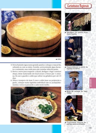 159159
■ Secagem de batata doce
crua e cozida
■ Desprendendo a carne da
espinha da tainha
■ Modo de carregar de Taka-
matsu
■ Preparando mistura de 7
plantas para condimento
■ Udon
4. Ferva bastante água numa grande panela e coloque o macarrão,
soltando-os com as mãos. Cozinhe, acrescentando água duran-
te o cozimento, mas cuide para não cozinhar além do ponto.
5. Ferva o mirin para evaporar o álcool, desligue o fogo e misture
shoyu; deixe maturando em local escuro e fresco por 1 sema-
na. Ou use e guarde o caldo que sobrar na geladeira por até 15
dias.
6. Dilua o tempero do item 5 com o caldo base na proporção a
gosto., coloque numa tigelinha individual com os acompanha-
mentos e sirva-se passando o udon neste molho.
KAGAWA-KEN
 