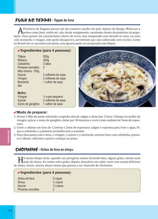 160
FUNA NO TEPPAI - Teppai de funa
AProvíncia de Kagawa possui um dos maiores açudes do país, depois de Hyogo. Moluscos e
peixes como funa, nishin etc. são, desde antigamente, excelentes fontes de proteínas da popu-
lação. Funa possui um característico cheiro de terra, mas temperado com karashi-su-miso, ou miso
com mostarda e vinagre, este gosto desaparece, permitindo que seja saboreado sem receios. Como
no Brasil não se encontra este peixe, esta iguaria pode ser preparada com tilápia.
✔Ingredientes (para 4 pessoas):
Tilápia 500g
Rábano 300g
Cebolinha 3 talos
Pimenta vermelha 2
Miso branco 150g
Açúcar 3 colheres de sopa
Vinagre 2 colheres de sopa
Mostarda 1 colher de sopa
Sal
Molho:
Vinagre ½ copo pequeno
Açúcar 2 colheres de sopa
Sumo de gengibre 1 colher de sopa
✔Modo de preparar:
1. Forme 2 ilés do peixe retirando a espinha dorsal, salgue e deixe por 1 hora. Coloque no molho de
vinagre, açúcar e sumo de gengibre, deixe por 30 minutos e corte como sashimi de 5mm de espes-
sura.
2. Corte o rábano em tiras de 1,5x4cm e 2mm de espessura, salgue e esprema para tirar a água. Pi-
que a cebolinha e a pimenta vermelha sem a semente.
3. Faça uma pasta com o miso, o vinagre, o açúcar e a mostarda, misture bem com cebolinha, pimen-
ta e rábano. Adicione o peixe e coloque no prato.
SHOIMAME - Grãos de fava ao shoyu
Há muito tempo atrás, quando um peregrino estava torrando fava, alguns grãos caíram num
pote de shoyu. Ao comer estes grãos, depois, descobriu um sabor novo com aroma delicioso
de shoyu. Assim, nasceu shoyu-mame que passou a ser chamado de shoimame.
✔Ingredientes (para 4 pessoas):
Grãos de fava 2 copos
Shoyu ½ copos
Açúcar ⅓ copos
Pimenta vermelha 2
KAGAWA-KEN
 