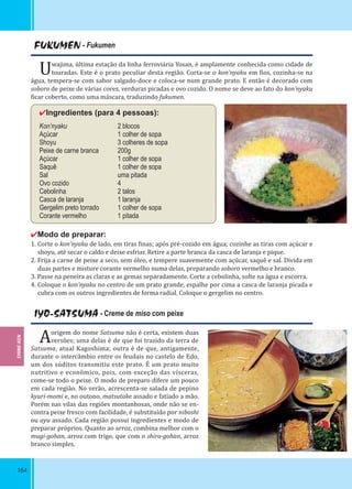 164
FUKUMEN - Fukumen
Uwajima, última estação da linha ferroviária Yosan, é amplamente conhecida como cidade de
touradas. Este é o prato peculiar desta região. Corta-se o kon’nyaku em ios, cozinha-se na
água, tempera-se com sabor salgado-doce e coloca-se num grande prato. E então é decorado com
soboro de peixe de várias cores, verduras picadas e ovo cozido. O nome se deve ao fato do kon’nyaku
icar coberto, como uma máscara, traduzindo fukumen.
✔Ingredientes (para 4 pessoas):
Kon’nyaku 2 blocos
Açúcar 1 colher de sopa
Shoyu 3 colheres de sopa
Peixe de carne branca 200g
Açúcar 1 colher de sopa
Saquê 1 colher de sopa
Sal uma pitada
Ovo cozido 4
Cebolinha 2 talos
Casca de laranja 1 laranja
Gergelim preto torrado 1 colher de sopa
Corante vermelho 1 pitada
✔Modo de preparar:
1. Corte o kon’nyaku de lado, em tiras inas; após pré-cozido em água; cozinhe as tiras com açúcar e
shoyu, até secar o caldo e deixe esfriar. Retire a parte branca da casca de laranja e pique.
2. Frija a carne de peixe a seco, sem óleo, e tempere suavemente com açúcar, saquê e sal. Divida em
duas partes e misture corante vermelho numa delas, preparando soboro vermelho e branco.
3. Passe na peneira as claras e as gemas separadamente. Corte a cebolinha, solte na água e escorra.
4. Coloque o kon’nyaku no centro de um prato grande, espalhe por cima a casca de laranja picada e
cubra com os outros ingredientes de forma radial. Coloque o gergelim no centro.
IYO-SATSUMA - Creme de miso com peixe
Aorigem do nome Satsuma não é certa, existem duas
versões; uma delas é de que foi trazido da terra de
Satsuma, atual Kagoshima; outra é de que, antigamente,
durante o intercâmbio entre os feudais no castelo de Edo,
um dos súditos transmitiu este prato. É um prato muito
nutritivo e econômico, pois, com exceção das vísceras,
come-se todo o peixe. O modo de preparo difere um pouco
em cada região. No verão, acrescenta-se salada de pepino
kyuri-momi e, no outono, matsutake assado e fatiado a mão.
Porém nas vilas das regiões montanhosas, onde não se en-
contra peixe fresco com facilidade, é substituído por niboshi
ou ayu assado. Cada região possui ingredientes e modo de
preparar próprios. Quanto ao arroz, combina melhor com o
mugi-gohan, arroz com trigo, que com o shiro-gohan, arroz
branco simples.
EHIME-KEN
 