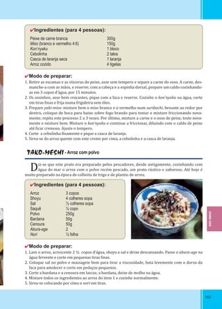 165165
✔Ingredientes (para 4 pessoas):
Peixe de carne branca 300g
Miso (branco e vermelho 4:6) 150g
Kon’nyaku 1 bloco
Cebolinha 2 talos
Casca de laranja seca 1 laranja
Arroz cozido 4 tigelas
✔Modo de preparar:
1. Retire as escamas e as vísceras do peixe, asse sem tempero e separe a carne do osso. A carne, des-
manche-a com as mãos, e reserve; com a cabeça e a espinha dorsal, prepare um caldo cozinhando-
as em 3 copos d’água, por 15 minutos.
2. Os ossinhos, asse bem crocantes, pique com a faca e reserve. Cozinhe o kon’nyaku na água, corte
em tiras inas e frija numa frigideira sem óleo.
3. Prepare yaki-miso: misture bem o miso branco e o vermelho num suribachi, besunte ao redor por
dentro, coloque de boca para baixo sobre fogo brando para tostar e misture friccionando nova-
mente; repita este processo 2 a 3 vezes. Por último, misture a carne e o osso de peixe, toste nova-
mente e misture bem. Misture o kon’nyaku e continue a friccionar, diluindo com o caldo de peixe
até icar cremoso. Ajuste o tempero.
4. Corte a cebolinha inamente e pique a casca de laranja.
5. Sirva-se do arroz quente com este creme por cima, a cebolinha e a casca de laranja.
TAKO-MESHI - Arroz com polvo
Diz-se que este prato era preparado pelos pescadores, desde antigamente, cozinhando com
água do mar o arroz com o polvo recém pescado, um prato rústico e saboroso. Até hoje é
muito preparado na época de colheita de trigo e de plantio de arroz.
✔Ingredientes (para 4 pessoas):
Arroz 3 copos
Shoyu 4 colheres sopa
Sal ½ colheres sopa
Saquê ½ copo
Polvo 250g
Bardana 50g
Cenoura 50g
Abura-age 2
Nori ½ folha
✔Modo de preparar:
1. Lave o arroz, acrescente 2 ½ copos d’água, shoyu e sal e deixe descansando. Passe o abura-age na
água fervente e corte em pequenas tiras inas.
2. Coloque sal no polvo e massageie bem para tirar a viscosidade, bata levemente com o dorso da
faca para amolecer e corte em pedaços pequenos.
3. Corte a bardana e a cenoura em lascas; a bardana, deixe de molho na água.
4. Misture todos os ingredientes ao arroz do item 1 e cozinhe normalmente.
5. Sirva-se colocando por cima o nori em tiras.
EHIME-KEN
 