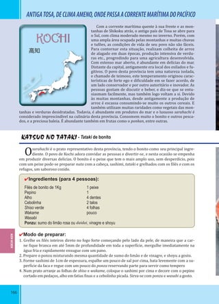 166
KOCHI
高知
ANTIGATOSA,DECLIMAAMENO,ONDEPASSAACORRENTEMARÍTIMADOPACÍFICO
Com a corrente marítima quente à sua frente e as mon-
tanhas de Shikoku atrás, o antigo país de Tosa se abre para
o Sul, com clima moderado mesmo no inverno. Porém, com
uma ampla área ocupada pelas montanhas e muitas chuvas
e tufões, as condições de vida de seu povo não são fáceis.
Para contornar esta situação, realizam colheita de arroz
de alagado em duas épocas, produção intensiva de verdu-
ras etc., progredindo para uma agricultura desenvolvida.
Com extenso mar aberto, é abundante em delícias do mar.
Distante da capital, antigamente era local dos exilados e fu-
gitivos. O povo desta província tem uma natureza isolada,
e chamado de teimoso, este temperamento originou carac-
terísticas de forte ego e di iculdade em se fazer acordo, de
um lado conservador e por outro autoritário e inovador. As
pessoas gostam de discutir e beber, e diz-se que se entu-
siasmam facilmente, mas também logo voltam a si. Devido
às muitas montanhas, desde antigamente a produção de
arroz é escassa consumindo-se muito os outros cereais. E
também utilizam muitas raridades como vegetais das mon-
tanhas e verduras desidratadas. Todavia, é abundante em produtos do mar e o luxuoso sarahachi é
considerado imprescindível na culinária desta província. Consomem muito o bonito e outros pesca-
dos, e a preciosa baleia. É abundante também em frutas como o ponkan, entre outras.
KATSUO NO TATAKI - Tataki de bonito
Osarahachi é o prato representativo desta província, tendo o bonito como seu principal ingre-
diente. O povo de Kochi adora convidar as pessoas e divertir-se, e nesta ocasião se empenha
em produzir diversas delícias. O bonito é o peixe que tem o mais amplo uso, sem desperdício, pois
com um peixe pode-se preparar nuta com a cabeça, sashimi, tataki e grelhados com os ilés e com os
refugos, um saboroso cozido.
✔Ingredientes (para 4 pessoas):
Filés de bonito de 1Kg 1 peixe
Pepino 1
Alho 4 dentes
Cebolinha 2 talos
Shiso verde 4 folhas
Wakame pouco
Wasabi
Ponzu: sumo do limão rosa ou daidai, vinagre e shoyu
✔Modo de preparar:
1. Grelhe os ilés inteiros direto no fogo forte começando pelo lado da pele, de maneira que a car-
ne ique branca em até 5mm de profundidade em toda a super ície, mergulhe imediatamente na
água fria e rapidamente enxugue com um pano.
2. Prepare o ponzu misturando mesma quantidade de sumo do limão e de vinagre, e shoyu a gosto.
3. Forme sashimi de 1cm de espessura, espalhe um pouco de sal por cima, bata levemente com a su-
per ície da faca e regue com um pouco do ponzu reservando parte para servir como tempero
4. Num prato arranje as folhas de shiso e wakame, coloque o sashimi por cima e decore com o pepino
cortado em pedaços, alho em fatias inas e a cebolinha picada. Sirva-se com ponzu e wasabi a gosto.
KOCHI-KEN
 