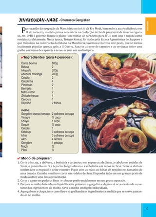 1717
JINGISUKAN-NABE - Churrasco Gengiskan
Por ocasião da ocupação da Manchúria no início da Era Meiji, buscando a auto-su iciência em
lã de carneiro, matéria prima necessária na confecção de farda para local de inverno rigoro-
so, em 1918 o governo lançou o plano “um milhão de carneiros para lã”. E com isso o uso da carne
evoluiu paralelamente. Nesta época, Tokuzo Komai, formado pela Escola Agronômica de Sapporo e
que trabalhou na construção do Estado da Manchúria, inventou e batizou este prato, que se tornou
localmente popular apenas após a II Guerra. Assa-se a carne de carneiro e as verduras sobre uma
grelha em forma de capacete e serve-se com um molho típico.
✔Ingredientes (para 4 pessoas):
Carne bovina 800g
Batata 2
Moyashi 200g
Abóbora moranga 200g
Cebola 2
Cebolinha 4
Pimentão 2
Berinjela 1
Milho verde 2
Shiitake fresco 4
Cenoura 1
Repolho 2 folhas
molho:
Gergelim branco torrado 2 colheres de sopa
Vinagre ¼ copo
Shoyu 1 copo
Saquê ½ copo
Cebola 1
Ketchup 3 colheres de sopa
Mirin 3 colheres de sopa
Alho 4 dentes
Gengibre 1 pedaço
Maçã ½
Pêra ½
✔ Modo de preparar:
1. Corte a batata, a abóbora, a berinjela e a cenoura em espessura de 5mm, a cebola em rodelas de
5mm, o pimentão em 5 a 6 partes longitudinais e a cebolinha em tubos de 5cm. Deixe o shiitake
inteiro, lave o moyashi e deixe escorrer. Pique com as mãos as folhas de repolho em tamanho de
uma bocada. Cozinhe o milho e corte em rodelas de 3cm. Disponha tudo em um grande prato de
modo a obter uma boa apresentação.
2. Corte a carne em pedaços inos e coloque preferencialmente em um prato separado.
3. Prepare o molho batendo no liquidi icador primeiro o gergelim e depois vá acrescentando o res-
tante dos ingredientes do molho. Sirva o molho em tigelas individuais.
4. Aqueça bem a chapa, unte com óleo e vá grelhando os ingredientes à medida que se serve passan-
do-os no molho.
HOKKAIDO
 