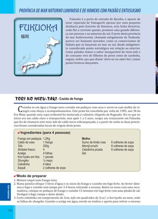 170
PROVÍNCIA DE MAR NOTURNO LUMINOSO E DE HOMENS COM PAIXÃO E ENTUSIASMO
Fukuoka é a porta de entrada de Kyushu, e apesar de
estar separada de Yamaguchi apenas por uma pequena
distância pelo Estreito de Kanmon, esta linha divisória,
onde lui a corrente quente, promove uma grande diferen-
ça nas pessoas e na natureza do sul. O povo desta província
de mar fosforescente, chamada antigamente de Tsukushi,
parece ser bastante inovador, como os comerciantes de
Hakata que se lançaram no mar ao sul, desde antigamen-
te considerado ponto estratégico em relação ao exterior.
Como paladar, temos o sabor inesquecível do mizu-taki e
do consumo vivo de ilhotes de peixe como de sardinha,
enguia, nishin, ayu que dizem ‘shira-uo no odori-kui’, comer
peixes brancos dançantes.
TORI NO MIZU-TAKI - Cozido de frango
Cozinha-se em água o frango novo cortado em pedaços com osso e serve-se com molho de vi-
nagre com shoyu e acompanhamentos. Este prato foi concebido por volta de 1905, ano 38 da
Era Meiji, quando uma sopa ocidental foi misturada à culinária shippoku de Nagasaki. Diz-se que no
início era um caldo claro e transparente, mas após 1 a 2 anos, surgiu um restaurante em Fukuoka
que fez de chamariz este mizu-taki de caldo turvo esbranquiçado, e a partir de então as duas provín-
cias foram consideradas locais de origem deste prato.
✔Ingredientes (para 4 pessoas)
Frango em pedaços 1,2Kg Molho:
Caldo de osso 1 frango Sumo de limão rosa 6 colheres de sopa
Tofu 200g Momiji-oroshi 8 colheres de sopa
Shiitake fresco 4 Cebolinha picada 8 colheres de sopa
Acelga 4 folhas Sal
Kon’nyaku em ﬁos 1 pacote
Shungiku ½ maço
Cebolinha 4 talos
Saquê 2 colheres de sopa
✔Modo de preparar
1. Misture saquê num frango novo.
2. Numa panela coloque 3 litros d’água e os ossos do frango e cozinhe em fogo forte. Ao ferver dimi-
nua o fogo e cozinhe sem tampa por 3-4 horas retirando a escuma. Retire os ossos com uma escu-
madeira, coloque os pedaços de frango e cozinhe 15 minutos em fogo forte com uma pitada de sal.
Desligue o fogo, tampe e deixe abafar.
3. Corte cebolinha em comprimento de 3cm, tofu em quadrados de 3cm³, o kon’nyaku ao meio, solte
as folhas de shungiku. Cozinhe a acelga em água, enrole no makisu e aperte para retirar o excesso
FUKUOKA-KEN
FUKUOKA
福岡
 