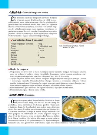 172
GAME-NI - Cozido de frango com verdura
Éum delicioso cozido de frango com verduras da época.
No primeiro ano da Era Bunroku, em 1952, o gene-
ral Hideyoshi levou a sua tropa para a Coréia, conduzindo o
grande exército à cidade de Hakata. Nesta época, na região de
Hakata havia muitas enseadas e pântanos onde viviam cága-
dos. Os soldados capturavam esses cágados e cozinhavam em
pedaços com as verduras da estação, chamando de kame-ni ou
game-ni, cozido de tartaruga, e assim se originou este prato.
Posteriormente, o cágado foi substituído pelo frango.
✔Ingredientes (para 4 pessoas)
Frango em pedaços com osso 400g
Açúcar 5 colheres de sopa
Shoyu ½ copo
Kon’nyaku 1 bloco
Inhame 4
Cenoura 2
Renkon 1 pedaço
Bardana 1
Ervilha 5
Gengibre, óleo
✔Modo de preparar
1. Despedace o kon’nyaku com as mãos, massageie com sal e cozinhe na água. Descasque o inhame,
corte em pedaços irregulares e tire a viscosidade. Descasque e corte a cenoura, o renkon e a bar-
dana em pedaços irregulares; a bardana coloque na água para tirar o tanino.
2. Aqueça um pouco de óleo numa panela, refogue o frango e tempere com açúcar e shoyu. Coloque
1 copo d’água e cozinhe 20 minutos. Retire o frango e coloque as verduras no caldo que restou e
cozinhe lentamente por 30 minutos. Se o caldo secar acrescente água aos poucos. Quando a ver-
dura amolecer e pegar o gosto, recoloque o frango e misture sacudindo a panela.
3. Passe a ervilha na água fervente e em seguida coloque na água para manter a cor .
4. Disponha numa tigela e decore com a ervilha.
Foto: Ministério de Agricultura, Floresta
e Pesca do Japão
DAGO-JIRU - Sopa dago
Odago deste prato não é dango, bolinho. No início, o dango
era pronunciado dangi, um doce da dinastia Tang im-
portado da China no início da Era Heian e que tem relação com
o budismo. Dago-jiru é confundido com suiton, mas a diferença
destes dois, antes de tudo, é que o tempero principal do dago-jiru
é o missô e do suiton é o shoyu. E depois, o dago do suiton é tão
mole que pode ser cortado com uma concha enquanto o dago do
dago-jiru é tão irme que sente nos dentes. Em Yame, no dialeto
local, fala-se ‘tsunkitte’ referindo-se à forma de arrancar pedaços
desta massa irme e se fala que uma esposa faz dago-jiru tão gos-
toso como uma nora que recebeu instruções da sogra. Esta irmeza da massa é um sabor original de
FUKUOKA-KEN
 