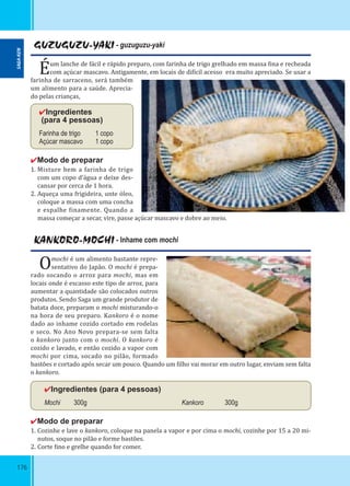 176
GUZUGUZU-YAKI - guzuguzu-yaki
Éum lanche de fácil e rápido preparo, com farinha de trigo grelhado em massa ina e recheada
com açúcar mascavo. Antigamente, em locais de di ícil acesso era muito apreciado. Se usar a
farinha de sarraceno, será também
um alimento para a saúde. Aprecia-
do pelas crianças,
✔Ingredientes
(para 4 pessoas)
Farinha de trigo 1 copo
Açúcar mascavo 1 copo
✔Modo de preparar
1. Misture bem a farinha de trigo
com um copo d’água e deixe des-
cansar por cerca de 1 hora.
2. Aqueça uma frigideira, unte óleo,
coloque a massa com uma concha
e espalhe inamente. Quando a
massa começar a secar, vire, passe açúcar mascavo e dobre ao meio.
KANKORO-MOCHI - Inhame com mochi
Omochi é um alimento bastante repre-
sentativo do Japão. O mochi é prepa-
rado socando o arroz para mochi, mas em
locais onde é escasso este tipo de arroz, para
aumentar a quantidade são colocados outros
produtos. Sendo Saga um grande produtor de
batata doce, preparam o mochi misturando-o
na hora de seu preparo. Kankoro é o nome
dado ao inhame cozido cortado em rodelas
e seco. No Ano Novo prepara-se sem falta
o kankoro junto com o mochi. O kankoro é
cozido e lavado, e então cozido a vapor com
mochi por cima, socado no pilão, formado
bastões e cortado após secar um pouco. Quando um ilho vai morar em outro lugar, enviam sem falta
o kankoro.
✔Ingredientes (para 4 pessoas)
Mochi 300g Kankoro 300g
✔Modo de preparar
1. Cozinhe e lave o kankoro, coloque na panela a vapor e por cima o mochi, cozinhe por 15 a 20 mi-
nutos, soque no pilão e forme bastões.
2. Corte ino e grelhe quando for comer.
SAGA-KEN
 