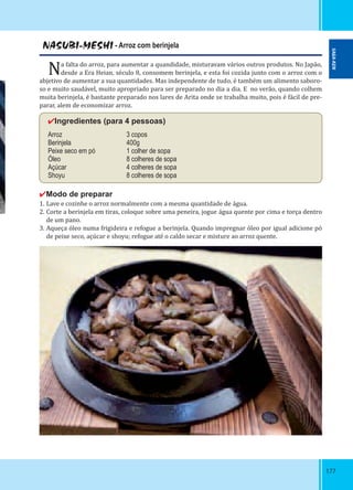 177177
NASUBI-MESHI - Arroz com berinjela
Na falta do arroz, para aumentar a quandidade, misturavam vários outros produtos. No Japão,
desde a Era Heian, século 8, consomem berinjela, e esta foi cozida junto com o arroz com o
abjetivo de aumentar a sua quantidades. Mas independente de tudo, é também um alimento saboro-
so e muito saudável, muito apropriado para ser preparado no dia a dia. E no verão, quando colhem
muita berinjela, é bastante preparado nos lares de Arita onde se trabalha muito, pois é fácil de pre-
parar, alem de economizar arroz.
✔Ingredientes (para 4 pessoas)
Arroz 3 copos
Berinjela 400g
Peixe seco em pó 1 colher de sopa
Óleo 8 colheres de sopa
Açúcar 4 colheres de sopa
Shoyu 8 colheres de sopa
✔Modo de preparar
1. Lave e cozinhe o arroz normalmente com a mesma quantidade de água.
2. Corte a berinjela em tiras, coloque sobre uma peneira, jogue água quente por cima e torça dentro
de um pano.
3. Aqueça óleo numa frigideira e refogue a berinjela. Quando impregnar óleo por igual adicione pó
de peixe seco, açúcar e shoyu; refogue até o caldo secar e misture ao arroz quente.
SAGA-KEN
 