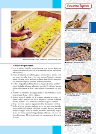 179179
■ Presente dado após a missa
■ Secagem do peixe voador
■ Batata doce em ﬁos parece-
se com macarrão
■ Coleta da alga hijiki
■ Cortando kaku-zushi conhecido como omura-zushi
✔Modo de preparar:
1. Lave o arroz e cozinhe normalmente com konbu. Aqueça o
awase-zu levemente para o açúcar derreter, esfrie e misture no
arroz quente.
2. Forme 2 ilés com a sardinha, passe levemente na farinha com
um pouco de sal e frite, retire e na mesma frigideira coloque
açúcar, shoyu e mirin; ao ferver, coloque a sardinha frita e cozi-
nhe ao modo teriyaki; corte em pedaços pequenos.
3. Corte o linguado em fatias inas na diagonal com a faca leve-
mente deitada, salpique sal e após cerca de 15 minutos lave na
mistura de vinagre, açúcar e shoyu. Corte o kamaboko em pali-
to.
4. Reidrate o shiitake e o kanpyo; cozinhe na mistura de caldo
base, açúcar, shoyu e mirin, e pique.
5. Corte o broto de bambu em tiras, passe na água fervente e es-
corra. Corte a bardana em lascas pequenas, coloque na água e
escorra. Cozinhe cada un no seu caldo base, açúcar e shoyu.
6. Bata o ovo com o açúcar, faça um omelete ino e corte em tiras.
7. Molhe a forma oshigata, coloque arroz até a metade, espalhe
uma camada de bardana, coloque o restante do arroz, espalhe
shiitake, kanpyo, broto de bambu, sardinha, kamaboko, lingua-
do e o ovo nesta ordem. Coloque tampa oshibuta e um peso em
cima. Depois de 20 minutos corte no tamanho que desejar e
sirva-se.
NAGASAKI-KEN
 