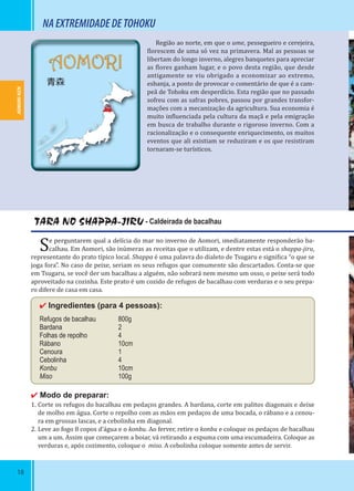 18
AOMORI
青森
TARA NO SHAPPA-JIRU - Caldeirada de bacalhau
Se perguntarem qual a delícia do mar no inverno de Aomori, imediatamente responderão ba-
calhau. Em Aomori, são inúmeras as receitas que o utilizam, e dentre estas está o shappa-jiru,
representante do prato típico local. Shappa é uma palavra do dialeto de Tsugaru e signi ica “o que se
joga fora”. No caso de peixe, seriam os seus refugos que comumente são descartados. Conta-se que
em Tsugaru, se você der um bacalhau a alguém, não sobrará nem mesmo um osso, o peixe será todo
aproveitado na cozinha. Este prato é um cozido de refugos de bacalhau com verduras e o seu prepa-
ro difere de casa em casa.
✔ Ingredientes (para 4 pessoas):
Refugos de bacalhau 800g
Bardana 2
Folhas de repolho 4
Rábano 10cm
Cenoura 1
Cebolinha 4
Konbu 10cm
Miso 100g
✔ Modo de preparar:
1. Corte os refugos do bacalhau em pedaços grandes. A bardana, corte em palitos diagonais e deixe
de molho em água. Corte o repolho com as mãos em pedaços de uma bocada, o rábano e a cenou-
ra em grossas lascas, e a cebolinha em diagonal.
2. Leve ao fogo 8 copos d’água e o konbu. Ao ferver, retire o konbu e coloque os pedaços de bacalhau
um a um. Assim que começarem a boiar, vá retirando a espuma com uma escumadeira. Coloque as
verduras e, após cozimento, coloque o miso. A cebolinha coloque somente antes de servir.
Região ao norte, em que o ume, pessegueiro e cerejeira,
lorescem de uma só vez na primavera. Mal as pessoas se
libertam do longo inverno, alegres banquetes para apreciar
as lores ganham lugar, e o povo desta região, que desde
antigamente se viu obrigado a economizar ao extremo,
esbanja, a ponto de provocar o comentário de que é a cam-
peã de Tohoku em desperdício. Esta região que no passado
sofreu com as safras pobres, passou por grandes transfor-
mações com a mecanização da agricultura. Sua economia é
muito in luenciada pela cultura da maçã e pela emigração
em busca de trabalho durante o rigoroso inverno. Com a
racionalização e o consequente enriquecimento, os muitos
eventos que ali existiam se reduziram e os que resistiram
tornaram-se turísticos.
NAEXTREMIDADEDETOHOKU
AOMORI-KEN
 