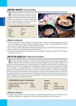 180
GONBO-MESHI - Arroz com bardana
Éum prato fácil de ser preparado em que
se mistura a bardana cortada em lascas,
refogada e temperada ao arroz cozido. Bardana
combina bem com arroz e o caldo do cozimento
pode ser aproveitado para preparar uma sopa
consomé; além de simples é econômico.
✔Ingredientes (para 4 pessoas):
Arroz 3 copos
Bardana 4
Shoyu ⅓ copo
Tofu 200g
Sal, óleo.
✔Modo de preparar:
1. Corte a bardana em lascas, coloque na água para tirar o tanino e escorra. Aqueça um pouco de
óleo numa frigideira e refogue a bardana; adicione shoyu, misture e cozinhe ligeiramente e desli-
gue o fogo. Passe numa peneira e reserve também o caldo.
2. Lave o arroz e cozinhe colocando a mesma quantidade de água. Pouco antes de desligar o fogo co-
loque a bardana e deixe abafar. Misture antes de servir.
3. Acrescente 4 copos d’água no caldo que cozinhou a bardana e tempere com sal. Ao ferver coloque
tofu cortado em 1cm².
BUTA NO KAKU-NI - Cozido de carne de porco
Échamado também de touporo, pois era o prato preferido do literato So Toupo da antiga China.
Em Nagasaki existe uma famosa culinária chamada shippoku. É um prato que surgiu da com-
binação da comida japonesa com a culinária chinesa e ocidental, quando chineses e europeus cha-
mados de ruivos vieram a Nagasaki antes da política de isolacionismo no Japão e dividiam o espaço
juntos. Difundiu-se ao longo da história e da tradição tornando-se típico da região. A culinária dos
europeus era chamada de nanban-ryouri, ou seja, culinária dos bárbaros meridionais. O shippoku,
mais que um prato, é um modo de servir em grandes e variados pratos dispostos numa mesa de cha-
rão carmim da época, para muitas pessoas. Este cozido de porco é um dos pratos representativos do
sistema shippoku, mas servido como à la carte também é muito apreciado. Um prato equivalente ao
kakuni em Okinawa é chamado de rafuchi.
✔Ingredientes (para 4 pessoas):
Carne da parte da barriga do porco 500g Caldo base 5 copos
Cebolinha cortada 5 talos Açúcar ½ copo
Gengibre médio ﬁna 1 pedaço Saquê 5 colheres de sopa
Óleo Shoyu 8 colheres de sopa
✔Modo de preparar:
1. Cozinhe a carne de porco inteira sem cortar com bastante água por cerca de 1 hora. Retire e lave
com água, enxugue e em seguida corte em fatias de 8cm de largura e 3cm de espessura.
Tempero:
NAGASAKI-KEN
 