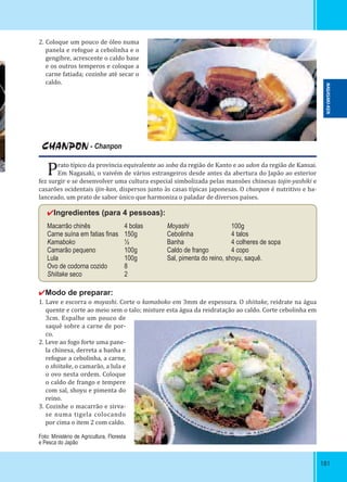 181181
CHANPON - Chanpon
Prato típico da província equivalente ao soba da região de Kanto e ao udon da região de Kansai.
Em Nagasaki, o vaivém de vários estrangeiros desde antes da abertura do Japão ao exterior
fez surgir e se desenvolver uma cultura especial simbolizada pelas mansões chinesas tojin-yashiki e
casarões ocidentais ijin-kan, dispersos junto às casas típicas japonesas. O chanpon é nutritivo e ba-
lanceado, um prato de sabor único que harmoniza o paladar de diversos países.
✔Ingredientes (para 4 pessoas):
Macarrão chinês 4 bolas Moyashi 100g
Carne suína em fatias ﬁnas 150g Cebolinha 4 talos
Kamaboko ½ Banha 4 colheres de sopa
Camarão pequeno 100g Caldo de frango 4 copo
Lula 100g Sal, pimenta do reino, shoyu, saquê.
Ovo de codorna cozido 8
Shiitake seco 2
✔Modo de preparar:
1. Lave e escorra o moyashi. Corte o kamaboko em 3mm de espessura. O shiitake, reidrate na água
quente e corte ao meio sem o talo; misture esta água da reidratação ao caldo. Corte cebolinha em
3cm. Espalhe um pouco de
saquê sobre a carne de por-
co.
2. Leve ao fogo forte uma pane-
la chinesa, derreta a banha e
refogue a cebolinha, a carne,
o shiitake, o camarão, a lula e
o ovo nesta ordem. Coloque
o caldo de frango e tempere
com sal, shoyu e pimenta do
reino.
3. Cozinhe o macarrão e sirva-
se numa tigela colocando
por cima o item 2 com caldo.
2. Coloque um pouco de óleo numa
panela e refogue a cebolinha e o
gengibre, acrescente o caldo base
e os outros temperos e coloque a
carne fatiada; cozinhe até secar o
caldo.
Foto: Ministério de Agricultura, Floresta
e Pesca do Japão
NAGASAKI-KEN
 