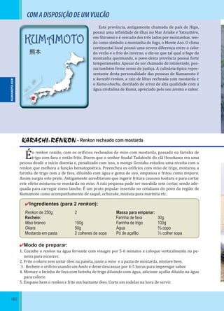 182
KUMAMOTO
熊本
COMADISPOSIÇÃODEUMVULCÃO
Esta província, antigamente chamada de país de Higo,
possui uma in inidade de ilhas no Mar Ariake e Yatsushiro,
em Shiranui e é cercado dos três lados por montanhas, ten-
do como símbolo a montanha do fogo, o Monte Aso. O clima
continental local possui uma severa diferença entre o calor
do verão e o frio do inverno, e diz-se que tal qual o fogo da
montanha queimando, o povo desta província possui forte
temperamento. Apesar de ser chamado de intolerante, pos-
sui também irme senso de justiça. A culinária típica repre-
sentante desta personalidade das pessoas de Kumamoto é
o karashi-renkon, a raiz de lótus recheada com mostarda e
o Kuma-shochu, destilado de arroz de alta qualidade com a
água cristalina de Kuma, apreciado pelo seu aroma e sabor.
KARASHI-RENKON - Renkon recheado com mostarda
Éo renkon cozido, com os ori ícios recheados de miso com mostarda, passado na farinha de
trigo com fava e então frito. Dizem que o senhor feudal Tadatoshi do clã Hosokawa era uma
pessoa desde o início doentia e, penalizado com isso, o monge Gentaku estudou uma receita com o
renkon que melhora a função hematopoética. Preencheu os ori ícios com miso de trigo, misturou a
farinha de trigo com a de fava, diluindo com água e gema de ovo, empanou e fritou como tenpura.
Assim surgiu este prato. Antigamente acreditavam que ingerir fritura causava tontura e para cortar
este efeito misturou-se mostarda no miso. A raiz pequena pode ser mordida sem cortar, sendo ade-
quada para carregar como lanche. É um prato popular inserido no cotidiano do povo da região de
Kumamoto como acompanhamento de saquê, ochazuke, mistura para marmita etc.
✔Ingredientes (para 2 renkon):
Renkon de 250g 2 Massa para empanar:
Recheio:                 Farinha de fava 30g
Miso branco 150g Farinha de trigo 100g
Okara 50g Água ⅔ copo
Mostarda em pasta 2 colheres de sopa Pó de açafão ¹⁄₅ colher sopa
✔Modo de preparar:
1. Cozinhe o renkon na água fervente com vinagre por 5-6 minutos e coloque verticalmente na pe-
neira para escorrer.
2. Frite o okara sem untar óleo na panela, junte o miso e a pasta de mostarda, misture bem.
３. Recheie o ori ício usando um hashi e deixe descansar por 4-5 horas para imprengar sabor.
4. Misture a farinha de fava com farinha de trigo diluindo com água, adicione açafão diluído na água
para colorir.
5. Empane bem o renkon e frite em bastante óleo. Corte em rodelas na hora de servir.
KUMAMOTO-KEN
 