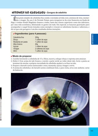 185185
HITOMOJI NO GURUGURU - Guruguru de cebolinha
Éum prato simples de cebolinha ina cozida e enrolada servida com a mistura de miso, mostar-
da e vinagre. No ano 2 do Período Teimei, para recuperar-se da crise inanceira no feudo de
Higo, o senhor feudal Shigekata chamou a todos, tanto das classes superiores como das inferiores,
por uma vida econômica, diminuindo os gastos em tudo. Em especial, as luxuosas guarnições para
acompanhar o saquê foram tomadas como exemplo e criaram-se substitutos baratos e saborosos, e
diz-se que este guruguru é um dos resultados destas invenções.
✔Ingredientes (para 4 pessoas):
Cebolinha ﬁna 200g
Shoyu 1 colher de sopa
Mostarda em pasta 1 colher de sopa
Miso branco 40g
Açúcar 1 colher de sopa
Vinagre 2 colheres de sopa
Mirin 1 colher de sopa
✔Modo de preparar:
1. Cozinhe levemente a cebolinha de 15 a 30cm, escorra, coloque shoyu e esprema sem amassar.
2. Dobre 2-3cm acima do talo branco, e enrole a parte verde ao redor deste talo. Corte a ponta ao
terminar de enrolar, a própria viscosidade da cebolinha ajudará a se ixar no talo.
3. Prepare o karashi-sumiso misturando o miso, mostarda, açúcar, vinagre e mirin.
4. O aroma da cebolinha e do karashi-sumiso combinam bem, e para visita, sirva com wakame, carne
de baleia etc.
KUMAMOTO-KEN
 