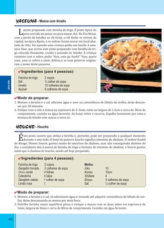 188
YASEUMA - Massa com kinako
Lanche preparado com farinha de trigo. É prato típico do
povo servido no jantar ou para tomar chá. Na Era Heian,
com a perda da batalha ao clã Genji, o clã Heike se retirou da
capital, na época Kyoto, e os nobres foram morar em local afas-
tado de Oita. Foi quando uma criança pediu um lanche à ama-
seca Yase, que serviu este prato preparado com farinha de tri-
go esticado inamente, cozido e passado no kinako. A criança,
contente com o sabor, pedia ‘Yase, uma ga hoshii’ ‘Yase, quero
uma; uma se refere a umai, delícia,.e as suas palavras origina-
ram o nome deste yaseuma.
✔Ingredientes (para 4 pessoas):
Farinha de trigo 2 copos
Sal ¼ colher de sopa
kinako 10 colheres de sopa
Açúcar 6 colheres de sopa
✔Modo de preparar:
1. Misture a farinha e o sal, adicione água e sove na consistência de lóbulo de orelha, deixe descan-
sar por 20 minutos.
2. Estique com o rolo a massa na espessura de 2-3mm, corte na largura de 1,5cm e cerca de 30cm de
comprimento, cozinhe na água fervente. Ao boiar, retire e escorra. Espalhe levemente por cima a
mistura de kinako com açúcar e sirva-se.
HOUCHO - Houcho
Éum prato caseiro que utiliza a farinha e, portanto, pode ser preparado a qualquer momento
durante o ano todo. O kanji da palavra houcho signi ica intestino de abalone. O senhor feudal
de Bungo, Otomo Sourin, gostou muito do intestino de abalone, mas não conseguindo abalone do
dia, o cozinheiro deu à massa de farinha de trigo o formato de intestino do abalone, e Sourin gostou
tanto que o chamou de houcho, sendo até hoje preparado.
✔Ingredientes (para 4 pessoas):
Farinha de trigo 2 copos Molho:
Gergelim torrado 2 colheres de sopa Iriko 10
Shiso verde 4 folhas Konbu 10cm
Cebolinha 4 talos Shiitake 4
Gengibre ralado 1 colher de sopa Shoyu 3 colheres de sopa
Limão rosa 1 Sal ¼ colher de sopa
✔Modo de preparar:
1. Misture a farinha e o sal, vá adicionano água e sovando até adquirir consistência de lóbulo de ore-
lha, deixe descansando ao menos por meia hora.
2. Polvilhe farinha numa super ície plana e estique a massa com as duas mãos em espessura de
2mm, largura de 8mm e cerca de 80cm de comprimento. Cozinhe em água fervente.
OITA-KEN
 