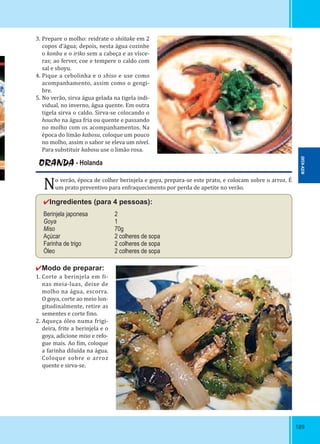 189189
3. Prepare o molho: reidrate o shiitake em 2
copos d’água; depois, nesta água cozinhe
o konbu e o iriko sem a cabeça e as vísce-
ras; ao ferver, coe e tempere o caldo com
sal e shoyu.
4. Pique a cebolinha e o shiso e use como
acompanhamento, assim como o gengi-
bre.
5. No verão, sirva água gelada na tigela indi-
vidual, no inverno, água quente. Em outra
tigela sirva o caldo. Sirva-se colocando o
houcho na água fria ou quente e passando
no molho com os acompanhamentos. Na
época do limão kabosu, coloque um pouco
no molho, assim o sabor se eleva um nível.
Para substituir kabosu use o limão rosa.
ORANDA - Holanda
No verão, época de colher berinjela e goya, prepara-se este prato, e colocam sobre o arroz. É
um prato preventivo para enfraquecimento por perda de apetite no verão.
✔Ingredientes (para 4 pessoas):
Berinjela japonesa 2
Goya 1
Miso 70g
Açúcar 2 colheres de sopa
Farinha de trigo 2 colheres de sopa
Óleo 2 colheres de sopa
✔Modo de preparar:
1. Corte a berinjela em i-
nas meia-luas, deixe de
molho na água, escorra.
O goya, corte ao meio lon-
gitudinalmente, retire as
sementes e corte ino.
2. Aqueça óleo numa frigi-
deira, frite a berinjela e o
goya, adicione miso e refo-
gue mais. Ao im, coloque
a farinha diluída na água.
Coloque sobre o arroz
quente e sirva-se.
OITA-KEN
 