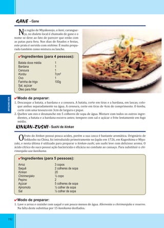 192
GANE - Gane
Na região de Miyakonojo, o kani, carangue-
jo, no dialeto local é chamado de gane e o
nome se deve ao fato de parecer que estão com
as patas para fora. Nos dias de inados e festas,
este prato é servido com nishime. É muito prepa-
rado também como mistura ou lanche.
✔Ingredientes (para 4 pessoas):
Batata doce média 1
Bardana 1
Cenoura 1
Konbu 7cm²
Ovo 1
Farinha de trigo 100g
Sal, açúcar
Óleo para fritar
✔Modo de preparar:
1. Descasque a batata, a bardana e a cenoura. A batata, corte em tiras e a bardana, em lascas; colo-
que ambas separadamente na água. A cenoura, corte em tiras de 4cm de comprimento. O konbu,
corte com uma tesoura em 3cm de largura e pique.
2. Quebre um ovo e desmanche em 5 colheres de sopa de água. Misture com todos os outros ingre-
dientes, a batata e a bardana escorra antes; tempere com sal e açúcar e frite lentamente em fogo
médio.
KINKAN-ZUSHI - Sushi de kinkan
Ofruto do kinkan possui pouca acidez, porém a sua casca é bastante aromática. Originário de
Sekkosho na China, foi introduzido primeiramente no Japão em 1726, em Kagoshima e Miya-
zaki, e nesta última é utilizado para preparar o kinkan-zushi, um sushi leve com delicioso aroma. O
ácido cítrico do suco possui ação bactericida e e icácia no combate ao cansaço. Para substituir o chi-
rimenjako use kanikama.
✔Ingredientes (para 5 pessoas):
Arroz 3 copos
Saquê 2 colheres de sopa
Kinkan 20
Chirimenjako ½ copo
Pepino 2
Açúcar 5 colheres de sopa
Ajinomoto ½ colher de sopa
Sal ½ colher de sopa
✔Modo de preparar:
1. Lave o arroz e cozinhe com saquê e um pouco menos de água. Afervente o chirimenjako e reserve.
Na falta deste substitua por 15 kanikama des iados.
MIYAZAKI-KEN
 