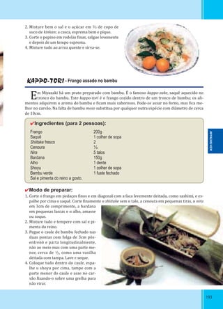 193193
2. Misture bem o sal e o açúcar em ⅔ de copo de
suco de kinkan; a casca, esprema bem e pique.
3. Corte o pepino em rodelas inas, salgue levemente
e depois de um tempo esprema.
4. Misture tudo ao arroz quente e sirva-se.
KAPPO-TORI - Frango assado no bambu
Em Miyazaki há um prato preparado com bambu. É o famoso kappo-zake, saquê aquecido no
tronco do bambu. Este kappo-tori é o frango cozido dentro de um tronco de bambu; os ali-
mentos adquirem o aroma do bambu e icam mais saborosos. Pode-se assar no forno, mas ica me-
lhor no carvão. Na falta de bambu moso substitua por qualquer outra espécie com diâmetro de cerca
de 10cm.
✔Ingredientes (para 2 pessoas):
Frango 200g
Saquê 1 colher de sopa
Shiitake fresco 2
Cenoura ⅓
Nira 5 talos
Bardana 150g
Alho 1 dente
Shoyu 1 colher de sopa
Bambu verde 1 fuste fechado
Sal e pimenta do reino a gosto.
✔Modo de preparar:
1. Corte o frango em pedaços inos e em diagonal com a faca levemente deitada, como sashimi, e es-
palhe por cima o saquê. Corte inamente o shiitake sem o talo, a cenoura em pequenas tiras, o nira
em 3cm de comprimento, a bardana
em pequenas lascas e o alho, amasse
ou soque.
2. Misture tudo e tempere com sal e pi-
menta do reino.
3. Pegue o caule de bambu fechado nas
duas pontas com folga de 3cm pós-
entrenó e parta longitudinalmente,
não ao meio mas com uma parte me-
nor, cerca de ⅓, como uma vasilha
deitada com tampa. Lave e seque.
4. Coloque tudo dentro do caule, espa-
lhe o shoyu por cima, tampe com a
parte menor do caule e asse no car-
vão ixando-o sobre uma grelha para
não virar.
MIYAZAKI-KEN
 